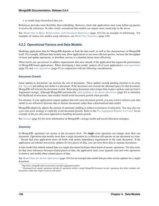 MongoDB Documentation, Release 2.6.4 
• to model large hierarchical data sets. 
References provides more flexibility than embedding. However, client-side applications must issue follow-up queries 
to resolve the references. In other words, normalized data models can require more round trips to the server. 
See Model One-to-Many Relationships with Document References (page 143) for an example of referencing. For 
examples of various tree models using references, see Model Tree Structures (page 144). 
4.2.2 Operational Factors and Data Models 
Modeling application data for MongoDB depends on both the data itself, as well as the characteristics of MongoDB 
itself. For example, different data models may allow applications to use more efficient queries, increase the throughput 
of insert and update operations, or distribute activity to a sharded cluster more effectively. 
These factors are operational or address requirements that arise outside of the application but impact the performance 
of MongoDB based applications. When developing a data model, analyze all of your application’s read operations 
(page 55) and write operations (page 67) in conjunction with the following considerations. 
Document Growth 
Some updates to documents can increase the size of documents. These updates include pushing elements to an array 
(i.e. $push) and adding new fields to a document. If the document size exceeds the allocated space for that document, 
MongoDB will relocate the document on disk. Relocating documents takes longer than in place updates and can lead to 
fragmented storage. Although MongoDB automatically adds padding to document allocations (page 83) to minimize 
the likelihood of relocation, data models should avoid document growth when possible. 
For instance, if your applications require updates that will cause document growth, you may want to refactor your data 
model to use references between data in distinct documents rather than a denormalized data model. 
MongoDB adaptively adjusts the amount of automatic padding to reduce occurrences of relocation. You may also use 
a pre-allocation strategy to explicitly avoid document growth. Refer to the Pre-Aggregated Reports Use Case2 for an 
example of the pre-allocation approach to handling document growth. 
See Storage (page 82) for more information on MongoDB’s storage model and record allocation strategies. 
Atomicity 
In MongoDB, operations are atomic at the document level. No single write operation can change more than one 
document. Operations that modify more than a single document in a collection still operate on one document at a time. 
3 Ensure that your application stores all fields with atomic dependency requirements in the same document. If the 
application can tolerate non-atomic updates for two pieces of data, you can store these data in separate documents. 
A data model that embeds related data in a single document facilitates these kinds of atomic operations. For data mod-els 
that store references between related pieces of data, the application must issue separate read and write operations 
to retrieve and modify these related pieces of data. 
See Model Data for Atomic Operations (page 154) for an example data model that provides atomic updates for a single 
document. 
2http://docs.mongodb.org/ecosystem/use-cases/pre-aggregated-reports 
3 Document-level atomic operations include all operations within a single MongoDB document record: operations that affect multiple sub-documents 
within that single record are still atomic. 
136 Chapter 4. Data Models 
 