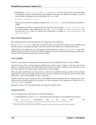 MongoDB Documentation, Release 2.6.4 
• MongoDB has limits on the number of namespaces. You may wish to know the current number 
of namespaces in order to determine how many additional namespaces the database can support. To get the 
current number of namespaces, run the following in the mongo shell: 
db.system.namespaces.count() 
The limit on the number of namespaces depend on the <database>.ns size. The namespace file defaults to 
16 MB. 
To change the size of the new namespace file, start the server with the option --nssize <new size MB>. 
For existing databases, after starting up the server with --nssize, run the db.repairDatabase() com-mand 
from the mongo shell. For impacts and considerations on running db.repairDatabase(), see 
repairDatabase. 
Data Lifecycle Management 
Data modeling decisions should take data lifecycle management into consideration. 
The Time to Live or TTL feature (page 198) of collections expires documents after a period of time. Consider using 
the TTL feature if your application requires some data to persist in the database for a limited period of time. 
Additionally, if your application only uses recently inserted documents, consider Capped Collections (page 196). 
Capped collections provide first-in-first-out (FIFO) management of inserted documents and efficiently support opera-tions 
that insert and read documents based on insertion order. 
4.2.3 GridFS 
GridFS is a specification for storing and retrieving files that exceed the BSON-document size limit of 16MB. 
Instead of storing a file in a single document, GridFS divides a file into parts, or chunks, 4 and stores each of those 
chunks as a separate document. By default GridFS limits chunk size to 255k. GridFS uses two collections to store 
files. One collection stores the file chunks, and the other stores file metadata. 
When you query a GridFS store for a file, the driver or client will reassemble the chunks as needed. You can perform 
range queries on files stored through GridFS. You also can access information from arbitrary sections of files, which 
allows you to “skip” into the middle of a video or audio file. 
GridFS is useful not only for storing files that exceed 16MB but also for storing any files for which you want access 
without having to load the entire file into memory. For more information on the indications of GridFS, see When 
should I use GridFS? (page 693). 
Changed in version 2.4.10: The default chunk size changed from 256k to 255k. 
Implement GridFS 
To store and retrieve files using GridFS, use either of the following: 
• A MongoDB driver. See the drivers documentation for information on using GridFS with your driver. 
• The mongofiles command-line tool in the mongo shell. See 
http://docs.mongodb.org/manualreference/program/mongofiles. 
4 The use of the term chunks in the context of GridFS is not related to the use of the term chunks in the context of sharding. 
138 Chapter 4. Data Models 
 