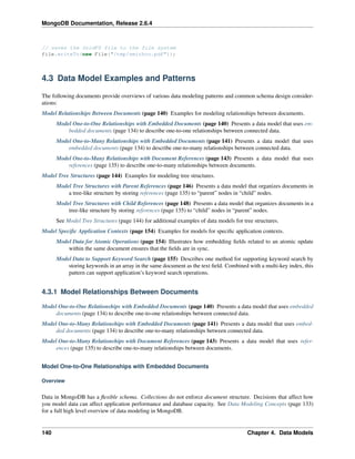 MongoDB Documentation, Release 2.6.4 
// saves the GridFS file to the file system 
file.writeTo(new File("/tmp/smithco.pdf")); 
4.3 Data Model Examples and Patterns 
The following documents provide overviews of various data modeling patterns and common schema design consider-ations: 
Model Relationships Between Documents (page 140) Examples for modeling relationships between documents. 
Model One-to-One Relationships with Embedded Documents (page 140) Presents a data model that uses em-bedded 
documents (page 134) to describe one-to-one relationships between connected data. 
Model One-to-Many Relationships with Embedded Documents (page 141) Presents a data model that uses 
embedded documents (page 134) to describe one-to-many relationships between connected data. 
Model One-to-Many Relationships with Document References (page 143) Presents a data model that uses 
references (page 135) to describe one-to-many relationships between documents. 
Model Tree Structures (page 144) Examples for modeling tree structures. 
Model Tree Structures with Parent References (page 146) Presents a data model that organizes documents in 
a tree-like structure by storing references (page 135) to “parent” nodes in “child” nodes. 
Model Tree Structures with Child References (page 148) Presents a data model that organizes documents in a 
tree-like structure by storing references (page 135) to “child” nodes in “parent” nodes. 
See Model Tree Structures (page 144) for additional examples of data models for tree structures. 
Model Specific Application Contexts (page 154) Examples for models for specific application contexts. 
Model Data for Atomic Operations (page 154) Illustrates how embedding fields related to an atomic update 
within the same document ensures that the fields are in sync. 
Model Data to Support Keyword Search (page 155) Describes one method for supporting keyword search by 
storing keywords in an array in the same document as the text field. Combined with a multi-key index, this 
pattern can support application’s keyword search operations. 
4.3.1 Model Relationships Between Documents 
Model One-to-One Relationships with Embedded Documents (page 140) Presents a data model that uses embedded 
documents (page 134) to describe one-to-one relationships between connected data. 
Model One-to-Many Relationships with Embedded Documents (page 141) Presents a data model that uses embed-ded 
documents (page 134) to describe one-to-many relationships between connected data. 
Model One-to-Many Relationships with Document References (page 143) Presents a data model that uses refer-ences 
(page 135) to describe one-to-many relationships between documents. 
Model One-to-One Relationships with Embedded Documents 
Overview 
Data in MongoDB has a flexible schema. Collections do not enforce document structure. Decisions that affect how 
you model data can affect application performance and database capacity. See Data Modeling Concepts (page 133) 
for a full high level overview of data modeling in MongoDB. 
140 Chapter 4. Data Models 
 
