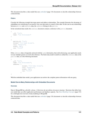 MongoDB Documentation, Release 2.6.4 
This document describes a data model that uses embedded (page 134) documents to describe relationships between 
connected data. 
Pattern 
Consider the following example that maps patron and address relationships. The example illustrates the advantage of 
embedding over referencing if you need to view one data entity in context of the other. In this one-to-one relationship 
between patron and address data, the address belongs to the patron. 
In the normalized data model, the address document contains a reference to the patron document. 
{ 
_id: "joe", 
name: "Joe Bookreader" 
} 
{ 
patron_id: "joe", 
street: "123 Fake Street", 
city: "Faketon", 
state: "MA", 
zip: "12345" 
} 
If the address data is frequently retrieved with the name information, then with referencing, your application needs 
to issue multiple queries to resolve the reference. The better data model would be to embed the address data in the 
patron data, as in the following document: 
{ 
_id: "joe", 
name: "Joe Bookreader", 
address: { 
street: "123 Fake Street", 
city: "Faketon", 
state: "MA", 
zip: "12345" 
} 
} 
With the embedded data model, your application can retrieve the complete patron information with one query. 
Model One-to-Many Relationships with Embedded Documents 
Overview 
Data in MongoDB has a flexible schema. Collections do not enforce document structure. Decisions that affect how 
you model data can affect application performance and database capacity. See Data Modeling Concepts (page 133) 
for a full high level overview of data modeling in MongoDB. 
This document describes a data model that uses embedded (page 134) documents to describe relationships between 
connected data. 
4.3. Data Model Examples and Patterns 141 
 