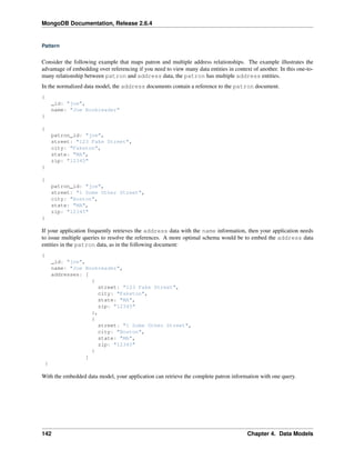 MongoDB Documentation, Release 2.6.4 
Pattern 
Consider the following example that maps patron and multiple address relationships. The example illustrates the 
advantage of embedding over referencing if you need to view many data entities in context of another. In this one-to-many 
relationship between patron and address data, the patron has multiple address entities. 
In the normalized data model, the address documents contain a reference to the patron document. 
{ 
_id: "joe", 
name: "Joe Bookreader" 
} 
{ 
patron_id: "joe", 
street: "123 Fake Street", 
city: "Faketon", 
state: "MA", 
zip: "12345" 
} 
{ 
patron_id: "joe", 
street: "1 Some Other Street", 
city: "Boston", 
state: "MA", 
zip: "12345" 
} 
If your application frequently retrieves the address data with the name information, then your application needs 
to issue multiple queries to resolve the references. A more optimal schema would be to embed the address data 
entities in the patron data, as in the following document: 
{ 
_id: "joe", 
name: "Joe Bookreader", 
addresses: [ 
{ 
street: "123 Fake Street", 
city: "Faketon", 
state: "MA", 
zip: "12345" 
}, 
{ 
street: "1 Some Other Street", 
city: "Boston", 
state: "MA", 
zip: "12345" 
} 
] 
} 
With the embedded data model, your application can retrieve the complete patron information with one query. 
142 Chapter 4. Data Models 
 