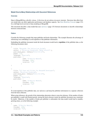 MongoDB Documentation, Release 2.6.4 
Model One-to-Many Relationships with Document References 
Overview 
Data in MongoDB has a flexible schema. Collections do not enforce document structure. Decisions that affect how 
you model data can affect application performance and database capacity. See Data Modeling Concepts (page 133) 
for a full high level overview of data modeling in MongoDB. 
This document describes a data model that uses references (page 135) between documents to describe relationships 
between connected data. 
Pattern 
Consider the following example that maps publisher and book relationships. The example illustrates the advantage of 
referencing over embedding to avoid repetition of the publisher information. 
Embedding the publisher document inside the book document would lead to repetition of the publisher data, as the 
following documents show: 
{ 
title: "MongoDB: The Definitive Guide", 
author: [ "Kristina Chodorow", "Mike Dirolf" ], 
published_date: ISODate("2010-09-24"), 
pages: 216, 
language: "English", 
publisher: { 
name: "O'Reilly Media", 
founded: 1980, 
location: "CA" 
} 
} 
{ 
title: "50 Tips and Tricks for MongoDB Developer", 
author: "Kristina Chodorow", 
published_date: ISODate("2011-05-06"), 
pages: 68, 
language: "English", 
publisher: { 
name: "O'Reilly Media", 
founded: 1980, 
location: "CA" 
} 
} 
To avoid repetition of the publisher data, use references and keep the publisher information in a separate collection 
from the book collection. 
When using references, the growth of the relationships determine where to store the reference. If the number of books 
per publisher is small with limited growth, storing the book reference inside the publisher document may sometimes 
be useful. Otherwise, if the number of books per publisher is unbounded, this data model would lead to mutable, 
growing arrays, as in the following example: 
{ 
name: "O'Reilly Media", 
founded: 1980, 
location: "CA", 
4.3. Data Model Examples and Patterns 143 
 