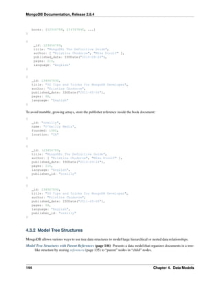 MongoDB Documentation, Release 2.6.4 
books: [12346789, 234567890, ...] 
} 
{ 
_id: 123456789, 
title: "MongoDB: The Definitive Guide", 
author: [ "Kristina Chodorow", "Mike Dirolf" ], 
published_date: ISODate("2010-09-24"), 
pages: 216, 
language: "English" 
} 
{ 
_id: 234567890, 
title: "50 Tips and Tricks for MongoDB Developer", 
author: "Kristina Chodorow", 
published_date: ISODate("2011-05-06"), 
pages: 68, 
language: "English" 
} 
To avoid mutable, growing arrays, store the publisher reference inside the book document: 
{ 
_id: "oreilly", 
name: "O'Reilly Media", 
founded: 1980, 
location: "CA" 
} 
{ 
_id: 123456789, 
title: "MongoDB: The Definitive Guide", 
author: [ "Kristina Chodorow", "Mike Dirolf" ], 
published_date: ISODate("2010-09-24"), 
pages: 216, 
language: "English", 
publisher_id: "oreilly" 
} 
{ 
_id: 234567890, 
title: "50 Tips and Tricks for MongoDB Developer", 
author: "Kristina Chodorow", 
published_date: ISODate("2011-05-06"), 
pages: 68, 
language: "English", 
publisher_id: "oreilly" 
} 
4.3.2 Model Tree Structures 
MongoDB allows various ways to use tree data structures to model large hierarchical or nested data relationships. 
Model Tree Structures with Parent References (page 146) Presents a data model that organizes documents in a tree-like 
structure by storing references (page 135) to “parent” nodes in “child” nodes. 
144 Chapter 4. Data Models 
 