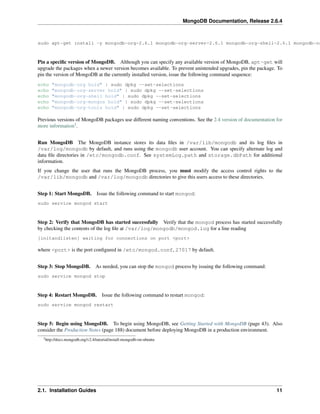 MongoDB Documentation, Release 2.6.4 
sudo apt-get install -y mongodb-org=2.6.1 mongodb-org-server=2.6.1 mongodb-org-shell=2.6.1 mongodb-org-Pin a specific version of MongoDB. Although you can specify any available version of MongoDB, apt-get will 
upgrade the packages when a newer version becomes available. To prevent unintended upgrades, pin the package. To 
pin the version of MongoDB at the currently installed version, issue the following command sequence: 
echo "mongodb-org hold" | sudo dpkg --set-selections 
echo "mongodb-org-server hold" | sudo dpkg --set-selections 
echo "mongodb-org-shell hold" | sudo dpkg --set-selections 
echo "mongodb-org-mongos hold" | sudo dpkg --set-selections 
echo "mongodb-org-tools hold" | sudo dpkg --set-selections 
Previous versions of MongoDB packages use different naming conventions. See the 2.4 version of documentation for 
more information3. 
Run MongoDB The MongoDB instance stores its data files in /var/lib/mongodb and its log files in 
/var/log/mongodb by default, and runs using the mongodb user account. You can specify alternate log and 
data file directories in /etc/mongodb.conf. See systemLog.path and storage.dbPath for additional 
information. 
If you change the user that runs the MongoDB process, you must modify the access control rights to the 
/var/lib/mongodb and /var/log/mongodb directories to give this users access to these directories. 
Step 1: Start MongoDB. Issue the following command to start mongod: 
sudo service mongod start 
Step 2: Verify that MongoDB has started successfully Verify that the mongod process has started successfully 
by checking the contents of the log file at /var/log/mongodb/mongod.log for a line reading 
[initandlisten] waiting for connections on port <port> 
where <port> is the port configured in /etc/mongod.conf, 27017 by default. 
Step 3: Stop MongoDB. As needed, you can stop the mongod process by issuing the following command: 
sudo service mongod stop 
Step 4: Restart MongoDB. Issue the following command to restart mongod: 
sudo service mongod restart 
Step 5: Begin using MongoDB. To begin using MongoDB, see Getting Started with MongoDB (page 43). Also 
consider the Production Notes (page 188) document before deploying MongoDB in a production environment. 
3http://docs.mongodb.org/v2.4/tutorial/install-mongodb-on-ubuntu 
2.1. Installation Guides 11 
 