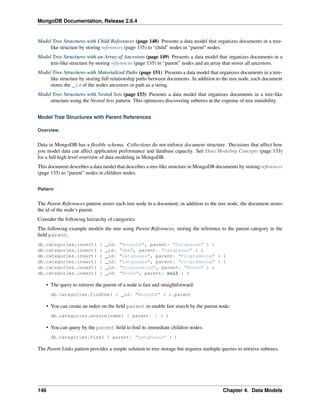 MongoDB Documentation, Release 2.6.4 
Model Tree Structures with Child References (page 148) Presents a data model that organizes documents in a tree-like 
structure by storing references (page 135) to “child” nodes in “parent” nodes. 
Model Tree Structures with an Array of Ancestors (page 149) Presents a data model that organizes documents in a 
tree-like structure by storing references (page 135) to “parent” nodes and an array that stores all ancestors. 
Model Tree Structures with Materialized Paths (page 151) Presents a data model that organizes documents in a tree-like 
structure by storing full relationship paths between documents. In addition to the tree node, each document 
stores the _id of the nodes ancestors or path as a string. 
Model Tree Structures with Nested Sets (page 153) Presents a data model that organizes documents in a tree-like 
structure using the Nested Sets pattern. This optimizes discovering subtrees at the expense of tree mutability. 
Model Tree Structures with Parent References 
Overview 
Data in MongoDB has a flexible schema. Collections do not enforce document structure. Decisions that affect how 
you model data can affect application performance and database capacity. See Data Modeling Concepts (page 133) 
for a full high level overview of data modeling in MongoDB. 
This document describes a data model that describes a tree-like structure in MongoDB documents by storing references 
(page 135) to “parent” nodes in children nodes. 
Pattern 
The Parent References pattern stores each tree node in a document; in addition to the tree node, the document stores 
the id of the node’s parent. 
Consider the following hierarchy of categories: 
The following example models the tree using Parent References, storing the reference to the parent category in the 
field parent: 
db.categories.insert( { _id: "MongoDB", parent: "Databases" } ) 
db.categories.insert( { _id: "dbm", parent: "Databases" } ) 
db.categories.insert( { _id: "Databases", parent: "Programming" } ) 
db.categories.insert( { _id: "Languages", parent: "Programming" } ) 
db.categories.insert( { _id: "Programming", parent: "Books" } ) 
db.categories.insert( { _id: "Books", parent: null } ) 
• The query to retrieve the parent of a node is fast and straightforward: 
db.categories.findOne( { _id: "MongoDB" } ).parent 
• You can create an index on the field parent to enable fast search by the parent node: 
db.categories.ensureIndex( { parent: 1 } ) 
• You can query by the parent field to find its immediate children nodes: 
db.categories.find( { parent: "Databases" } ) 
The Parent Links pattern provides a simple solution to tree storage but requires multiple queries to retrieve subtrees. 
146 Chapter 4. Data Models 
 