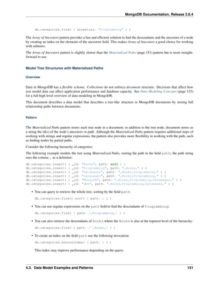 MongoDB Documentation, Release 2.6.4 
db.categories.find( { ancestors: "Programming" } ) 
The Array of Ancestors pattern provides a fast and efficient solution to find the descendants and the ancestors of a node 
by creating an index on the elements of the ancestors field. This makes Array of Ancestors a good choice for working 
with subtrees. 
The Array of Ancestors pattern is slightly slower than the Materialized Paths (page 151) pattern but is more straight-forward 
to use. 
Model Tree Structures with Materialized Paths 
Overview 
Data in MongoDB has a flexible schema. Collections do not enforce document structure. Decisions that affect how 
you model data can affect application performance and database capacity. See Data Modeling Concepts (page 133) 
for a full high level overview of data modeling in MongoDB. 
This document describes a data model that describes a tree-like structure in MongoDB documents by storing full 
relationship paths between documents. 
Pattern 
The Materialized Paths pattern stores each tree node in a document; in addition to the tree node, document stores as 
a string the id(s) of the node’s ancestors or path. Although the Materialized Paths pattern requires additional steps of 
working with strings and regular expressions, the pattern also provides more flexibility in working with the path, such 
as finding nodes by partial paths. 
Consider the following hierarchy of categories: 
The following example models the tree using Materialized Paths, storing the path in the field path; the path string 
uses the comma , as a delimiter: 
db.categories.insert( { _id: "Books", path: null } ) 
db.categories.insert( { _id: "Programming", path: ",Books," } ) 
db.categories.insert( { _id: "Databases", path: ",Books,Programming," } ) 
db.categories.insert( { _id: "Languages", path: ",Books,Programming," } ) 
db.categories.insert( { _id: "MongoDB", path: ",Books,Programming,Databases," } ) 
db.categories.insert( { _id: "dbm", path: ",Books,Programming,Databases," } ) 
• You can query to retrieve the whole tree, sorting by the field path: 
db.categories.find().sort( { path: 1 } ) 
• You can use regular expressions on the path field to find the descendants of Programming: 
db.categories.find( { path: /,Programming,/ } ) 
• You can also retrieve the descendants of Books where the Books is also at the topmost level of the hierarchy: 
db.categories.find( { path: /^,Books,/ } ) 
• To create an index on the field path use the following invocation: 
db.categories.ensureIndex( { path: 1 } ) 
This index may improve performance depending on the query: 
4.3. Data Model Examples and Patterns 151 
 