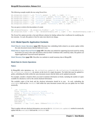 MongoDB Documentation, Release 2.6.4 
The following example models the tree using Nested Sets: 
db.categories.insert( { _id: "Books", parent: 0, left: 1, right: 12 } ) 
db.categories.insert( { _id: "Programming", parent: "Books", left: 2, right: 11 } ) 
db.categories.insert( { _id: "Languages", parent: "Programming", left: 3, right: 4 } ) 
db.categories.insert( { _id: "Databases", parent: "Programming", left: 5, right: 10 } ) 
db.categories.insert( { _id: "MongoDB", parent: "Databases", left: 6, right: 7 } ) 
db.categories.insert( { _id: "dbm", parent: "Databases", left: 8, right: 9 } ) 
You can query to retrieve the descendants of a node: 
var databaseCategory = db.categories.findOne( { _id: "Databases" } ); 
db.categories.find( { left: { $gt: databaseCategory.left }, right: { $lt: databaseCategory.right } } The Nested Sets pattern provides a fast and efficient solution for finding subtrees but is inefficient for modifying the 
tree structure. As such, this pattern is best for static trees that do not change. 
4.3.3 Model Specific Application Contexts 
Model Data for Atomic Operations (page 154) Illustrates how embedding fields related to an atomic update within 
the same document ensures that the fields are in sync. 
Model Data to Support Keyword Search (page 155) Describes one method for supporting keyword search by storing 
keywords in an array in the same document as the text field. Combined with a multi-key index, this pattern can 
support application’s keyword search operations. 
Model Monetary Data (page 156) Describes two methods to model monetary data in MongoDB. 
Model Data for Atomic Operations 
Pattern 
In MongoDB, write operations, e.g. db.collection.update(), db.collection.findAndModify(), 
db.collection.remove(), are atomic on the level of a single document. For fields that must be updated to-gether, 
embedding the fields within the same document ensures that the fields can be updated atomically. 
For example, consider a situation where you need to maintain information on books, including the number of copies 
available for checkout as well as the current checkout information. 
The available copies of the book and the checkout information should be in sync. As such, embedding the 
available field and the checkout field within the same document ensures that you can update the two fields 
atomically. 
{ 
_id: 123456789, 
title: "MongoDB: The Definitive Guide", 
author: [ "Kristina Chodorow", "Mike Dirolf" ], 
published_date: ISODate("2010-09-24"), 
pages: 216, 
language: "English", 
publisher_id: "oreilly", 
available: 3, 
checkout: [ { by: "joe", date: ISODate("2012-10-15") } ] 
} 
Then to update with new checkout information, you can use the db.collection.update() method to atomically 
update both the available field and the checkout field: 
154 Chapter 4. Data Models 
 