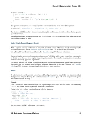 MongoDB Documentation, Release 2.6.4 
db.books.update ( 
{ _id: 123456789, available: { $gt: 0 } }, 
{ 
$inc: { available: -1 }, 
$push: { checkout: { by: "abc", date: new Date() } } 
} 
) 
The operation returns a WriteResult() object that contains information on the status of the operation: 
WriteResult({ "nMatched" : 1, "nUpserted" : 0, "nModified" : 1 }) 
The nMatched field shows that 1 document matched the update condition, and nModified shows that the operation 
updated 1 document. 
If no document matched the update condition, then nMatched and nModified would be 0 and would indicate that 
you could not check out the book. 
Model Data to Support Keyword Search 
Note: Keyword search is not the same as text search or full text search, and does not provide stemming or other 
text-processing features. See the Limitations of Keyword Indexes (page 156) section for more information. 
In 2.4, MongoDB provides a text search feature. See Text Indexes (page 454) for more information. 
If your application needs to perform queries on the content of a field that holds text you can perform exact matches 
on the text or use $regex to use regular expression pattern matches. However, for many operations on text, these 
methods do not satisfy application requirements. 
This pattern describes one method for supporting keyword search using MongoDB to support application search 
functionality, that uses keywords stored in an array in the same document as the text field. Combined with a multi-key 
index (page 442), this pattern can support application’s keyword search operations. 
Pattern 
To add structures to your document to support keyword-based queries, create an array field in your documents and add 
the keywords as strings in the array. You can then create a multi-key index (page 442) on the array and create queries 
that select values from the array. 
Example 
Given a collection of library volumes that you want to provide topic-based search. For each volume, you add the array 
topics, and you add as many keywords as needed for a given volume. 
For the Moby-Dick volume you might have the following document: 
{ title : "Moby-Dick" , 
author : "Herman Melville" , 
published : 1851 , 
ISBN : 0451526996 , 
topics : [ "whaling" , "allegory" , "revenge" , "American" , 
"novel" , "nautical" , "voyage" , "Cape Cod" ] 
} 
You then create a multi-key index on the topics array: 
4.3. Data Model Examples and Patterns 155 
 