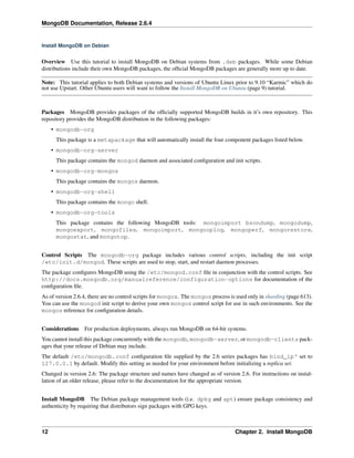 MongoDB Documentation, Release 2.6.4 
Install MongoDB on Debian 
Overview Use this tutorial to install MongoDB on Debian systems from .deb packages. While some Debian 
distributions include their own MongoDB packages, the official MongoDB packages are generally more up to date. 
Note: This tutorial applies to both Debian systems and versions of Ubuntu Linux prior to 9.10 “Karmic” which do 
not use Upstart. Other Ubuntu users will want to follow the Install MongoDB on Ubuntu (page 9) tutorial. 
Packages MongoDB provides packages of the officially supported MongoDB builds in it’s own repository. This 
repository provides the MongoDB distribution in the following packages: 
• mongodb-org 
This package is a metapackage that will automatically install the four component packages listed below. 
• mongodb-org-server 
This package contains the mongod daemon and associated configuration and init scripts. 
• mongodb-org-mongos 
This package contains the mongos daemon. 
• mongodb-org-shell 
This package contains the mongo shell. 
• mongodb-org-tools 
This package contains the following MongoDB tools: mongoimport bsondump, mongodump, 
mongoexport, mongofiles, mongoimport, mongooplog, mongoperf, mongorestore, 
mongostat, and mongotop. 
Control Scripts The mongodb-org package includes various control scripts, including the init script 
/etc/init.d/mongod. These scripts are used to stop, start, and restart daemon processes. 
The package configures MongoDB using the /etc/mongod.conf file in conjunction with the control scripts. See 
http://docs.mongodb.org/manualreference/configuration-options for documentation of the 
configuration file. 
As of version 2.6.4, there are no control scripts for mongos. The mongos process is used only in sharding (page 613). 
You can use the mongod init script to derive your own mongos control script for use in such environments. See the 
mongos reference for configuration details. 
Considerations For production deployments, always run MongoDB on 64-bit systems. 
You cannot install this package concurrently with the mongodb, mongodb-server, or mongodb-clients pack-ages 
that your release of Debian may include. 
The default /etc/mongodb.conf configuration file supplied by the 2.6 series packages has bind_ip‘ set to 
127.0.0.1 by default. Modify this setting as needed for your environment before initializing a replica set. 
Changed in version 2.6: The package structure and names have changed as of version 2.6. For instructions on instal-lation 
of an older release, please refer to the documentation for the appropriate version. 
Install MongoDB The Debian package management tools (i.e. dpkg and apt) ensure package consistency and 
authenticity by requiring that distributors sign packages with GPG keys. 
12 Chapter 2. Install MongoDB 
 