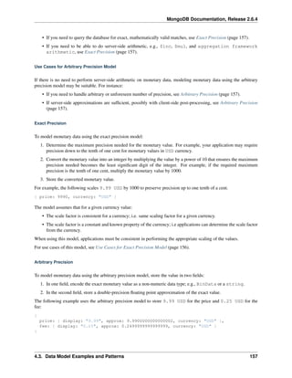 MongoDB Documentation, Release 2.6.4 
• If you need to query the database for exact, mathematically valid matches, use Exact Precision (page 157). 
• If you need to be able to do server-side arithmetic, e.g., $inc, $mul, and aggregation framework 
arithmetic, use Exact Precision (page 157). 
Use Cases for Arbitrary Precision Model 
If there is no need to perform server-side arithmetic on monetary data, modeling monetary data using the arbitrary 
precision model may be suitable. For instance: 
• If you need to handle arbitrary or unforeseen number of precision, see Arbitrary Precision (page 157). 
• If server-side approximations are sufficient, possibly with client-side post-processing, see Arbitrary Precision 
(page 157). 
Exact Precision 
To model monetary data using the exact precision model: 
1. Determine the maximum precision needed for the monetary value. For example, your application may require 
precision down to the tenth of one cent for monetary values in USD currency. 
2. Convert the monetary value into an integer by multiplying the value by a power of 10 that ensures the maximum 
precision needed becomes the least significant digit of the integer. For example, if the required maximum 
precision is the tenth of one cent, multiply the monetary value by 1000. 
3. Store the converted monetary value. 
For example, the following scales 9.99 USD by 1000 to preserve precision up to one tenth of a cent. 
{ price: 9990, currency: "USD" } 
The model assumes that for a given currency value: 
• The scale factor is consistent for a currency; i.e. same scaling factor for a given currency. 
• The scale factor is a constant and known property of the currency; i.e applications can determine the scale factor 
from the currency. 
When using this model, applications must be consistent in performing the appropriate scaling of the values. 
For use cases of this model, see Use Cases for Exact Precision Model (page 156). 
Arbitrary Precision 
To model monetary data using the arbitrary precision model, store the value in two fields: 
1. In one field, encode the exact monetary value as a non-numeric data type; e.g., BinData or a string. 
2. In the second field, store a double-precision floating point approximation of the exact value. 
The following example uses the arbitrary precision model to store 9.99 USD for the price and 0.25 USD for the 
fee: 
{ 
price: { display: "9.99", approx: 9.9900000000000002, currency: "USD" }, 
fee: { display: "0.25", approx: 0.2499999999999999, currency: "USD" } 
} 
4.3. Data Model Examples and Patterns 157 
 