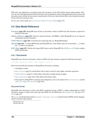 MongoDB Documentation, Release 2.6.4 
With some care, applications can perform range and sort queries on the field with the numeric approximation. How-ever, 
the use of the approximation field for the query and sort operations requires that applications perform client-side 
post-processing to decode the non-numeric representation of the exact value and then filter out the returned documents 
based on the exact monetary value. 
For use cases of this model, see Use Cases for Arbitrary Precision Model (page 157). 
4.4 Data Model Reference 
Documents (page 158) MongoDB stores all data in documents, which are JSON-style data structures composed of 
field-and-value pairs. 
Database References (page 161) Discusses manual references and DBRefs, which MongoDB can use to represent 
relationships between documents. 
GridFS Reference (page 164) Convention for storing large files in a MongoDB Database. 
ObjectId (page 165) A 12-byte BSON type that MongoDB uses as the default value for its documents’ _id field if 
the _id field is not specified. 
BSON Types (page 167) Outlines the unique BSON types used by MongoDB. See BSONspec.org5 for the complete 
BSON specification. 
4.4.1 Documents 
MongoDB stores all data in documents, which are JSON-style data structures composed of field-and-value pairs: 
{ "item": "pencil", "qty": 500, "type": "no.2" } 
Most user-accessible data structures in MongoDB are documents, including: 
• All database records. 
• Query selectors (page 55), which define what records to select for read, update, and delete operations. 
• Update definitions (page 67), which define what fields to modify during an update. 
• Index specifications (page 436), which define what fields to index. 
• Data output by MongoDB for reporting and configuration, such as the output of the serverStatus and the 
replica set configuration document (page 594). 
Document Format 
MongoDB stores documents on disk in the BSON serialization format. BSON is a binary representation of JSON 
documents, though it contains more data types than JSON. For the BSON spec, see bsonspec.org6. See also BSON 
Types (page 167). 
The mongo JavaScript shell and the MongoDB language drivers translate between BSON and the language-specific 
document representation. 
5http://bsonspec.org/ 
6http://bsonspec.org/ 
158 Chapter 4. Data Models 
 