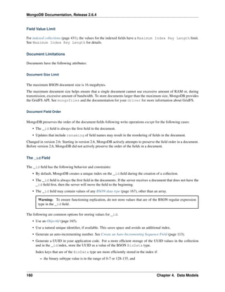 MongoDB Documentation, Release 2.6.4 
Field Value Limit 
For indexed collections (page 431), the values for the indexed fields have a Maximum Index Key Length limit. 
See Maximum Index Key Length for details. 
Document Limitations 
Documents have the following attributes: 
Document Size Limit 
The maximum BSON document size is 16 megabytes. 
The maximum document size helps ensure that a single document cannot use excessive amount of RAM or, during 
transmission, excessive amount of bandwidth. To store documents larger than the maximum size, MongoDB provides 
the GridFS API. See mongofiles and the documentation for your driver for more information about GridFS. 
Document Field Order 
MongoDB preserves the order of the document fields following write operations except for the following cases: 
• The _id field is always the first field in the document. 
• Updates that include renaming of field names may result in the reordering of fields in the document. 
Changed in version 2.6: Starting in version 2.6, MongoDB actively attempts to preserve the field order in a document. 
Before version 2.6, MongoDB did not actively preserve the order of the fields in a document. 
The _id Field 
The _id field has the following behavior and constraints: 
• By default, MongoDB creates a unique index on the _id field during the creation of a collection. 
• The _id field is always the first field in the documents. If the server receives a document that does not have the 
_id field first, then the server will move the field to the beginning. 
• The _id field may contain values of any BSON data type (page 167), other than an array. 
Warning: To ensure functioning replication, do not store values that are of the BSON regular expression 
type in the _id field. 
The following are common options for storing values for _id: 
• Use an ObjectId (page 165). 
• Use a natural unique identifier, if available. This saves space and avoids an additional index. 
• Generate an auto-incrementing number. See Create an Auto-Incrementing Sequence Field (page 113). 
• Generate a UUID in your application code. For a more efficient storage of the UUID values in the collection 
and in the _id index, store the UUID as a value of the BSON BinData type. 
Index keys that are of the BinData type are more efficiently stored in the index if: 
– the binary subtype value is in the range of 0-7 or 128-135, and 
160 Chapter 4. Data Models 
 