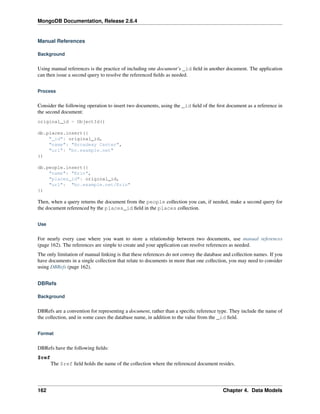 MongoDB Documentation, Release 2.6.4 
Manual References 
Background 
Using manual references is the practice of including one document’s _id field in another document. The application 
can then issue a second query to resolve the referenced fields as needed. 
Process 
Consider the following operation to insert two documents, using the _id field of the first document as a reference in 
the second document: 
original_id = ObjectId() 
db.places.insert({ 
"_id": original_id, 
"name": "Broadway Center", 
"url": "bc.example.net" 
}) 
db.people.insert({ 
"name": "Erin", 
"places_id": original_id, 
"url": "bc.example.net/Erin" 
}) 
Then, when a query returns the document from the people collection you can, if needed, make a second query for 
the document referenced by the places_id field in the places collection. 
Use 
For nearly every case where you want to store a relationship between two documents, use manual references 
(page 162). The references are simple to create and your application can resolve references as needed. 
The only limitation of manual linking is that these references do not convey the database and collection names. If you 
have documents in a single collection that relate to documents in more than one collection, you may need to consider 
using DBRefs (page 162). 
DBRefs 
Background 
DBRefs are a convention for representing a document, rather than a specific reference type. They include the name of 
the collection, and in some cases the database name, in addition to the value from the _id field. 
Format 
DBRefs have the following fields: 
$ref 
The $ref field holds the name of the collection where the referenced document resides. 
162 Chapter 4. Data Models 
 