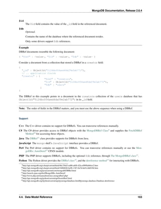 MongoDB Documentation, Release 2.6.4 
$id 
The $id field contains the value of the _id field in the referenced document. 
$db 
Optional. 
Contains the name of the database where the referenced document resides. 
Only some drivers support $db references. 
Example 
DBRef documents resemble the following document: 
{ "$ref" : <value>, "$id" : <value>, "$db" : <value> } 
Consider a document from a collection that stored a DBRef in a creator field: 
{ 
"_id" : ObjectId("5126bbf64aed4daf9e2ab771"), 
// .. application fields 
"creator" : { 
"$ref" : "creators", 
"$id" : ObjectId("5126bc054aed4daf9e2ab772"), 
"$db" : "users" 
} 
} 
The DBRef in this example points to a document in the creators collection of the users database that has 
ObjectId("5126bc054aed4daf9e2ab772") in its _id field. 
Note: The order of fields in the DBRef matters, and you must use the above sequence when using a DBRef. 
Support 
C++ The C++ driver contains no support for DBRefs. You can transverse references manually. 
C# The C# driver provides access to DBRef objects with the MongoDBRef Class9 and supplies the FetchDBRef 
Method10 for accessing these objects. 
Java The DBRef11 class provides supports for DBRefs from Java. 
JavaScript The mongo shell’s JavaScript interface provides a DBRef. 
Perl The Perl driver contains no support for DBRefs. You can transverse references manually or use the Mon-goDBx:: 
AutoDeref12 CPAN module. 
PHP The PHP driver supports DBRefs, including the optional $db reference, through The MongoDBRef class13. 
Python The Python driver provides the DBRef class14, and the dereference method15 for interacting with DBRefs. 
9http://api.mongodb.org/csharp/current/html/46c356d3-ed06-a6f8-42fa-e0909ab64ce2.htm 
10http://api.mongodb.org/csharp/current/html/1b0b8f48-ba98-1367-0a7d-6e01c8df436f.htm 
11http://api.mongodb.org/java/current/com/mongodb/DBRef.html 
12http://search.cpan.org/dist/MongoDBx-AutoDeref/ 
13http://www.php.net/manual/en/class.mongodbref.php/ 
14http://api.mongodb.org/python/current/api/bson/dbref.html 
15http://api.mongodb.org//python/current/api/pymongo/database.html#pymongo.database.Database.dereference 
4.4. Data Model Reference 163 
 