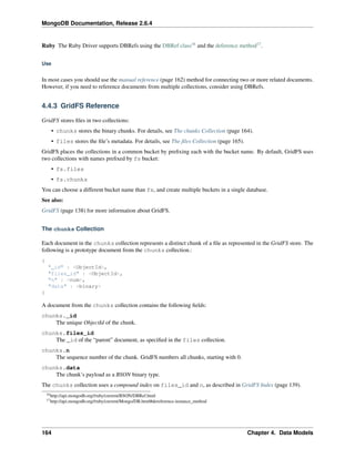 MongoDB Documentation, Release 2.6.4 
Ruby The Ruby Driver supports DBRefs using the DBRef class16 and the deference method17. 
Use 
In most cases you should use the manual reference (page 162) method for connecting two or more related documents. 
However, if you need to reference documents from multiple collections, consider using DBRefs. 
4.4.3 GridFS Reference 
GridFS stores files in two collections: 
• chunks stores the binary chunks. For details, see The chunks Collection (page 164). 
• files stores the file’s metadata. For details, see The files Collection (page 165). 
GridFS places the collections in a common bucket by prefixing each with the bucket name. By default, GridFS uses 
two collections with names prefixed by fs bucket: 
• fs.files 
• fs.chunks 
You can choose a different bucket name than fs, and create multiple buckets in a single database. 
See also: 
GridFS (page 138) for more information about GridFS. 
The chunks Collection 
Each document in the chunks collection represents a distinct chunk of a file as represented in the GridFS store. The 
following is a prototype document from the chunks collection.: 
{ 
"_id" : <ObjectId>, 
"files_id" : <ObjectId>, 
"n" : <num>, 
"data" : <binary> 
} 
A document from the chunks collection contains the following fields: 
chunks._id 
The unique ObjectId of the chunk. 
chunks.files_id 
The _id of the “parent” document, as specified in the files collection. 
chunks.n 
The sequence number of the chunk. GridFS numbers all chunks, starting with 0. 
chunks.data 
The chunk’s payload as a BSON binary type. 
The chunks collection uses a compound index on files_id and n, as described in GridFS Index (page 139). 
16http://api.mongodb.org//ruby/current/BSON/DBRef.html 
17http://api.mongodb.org//ruby/current/Mongo/DB.html#dereference-instance_method 
164 Chapter 4. Data Models 
 