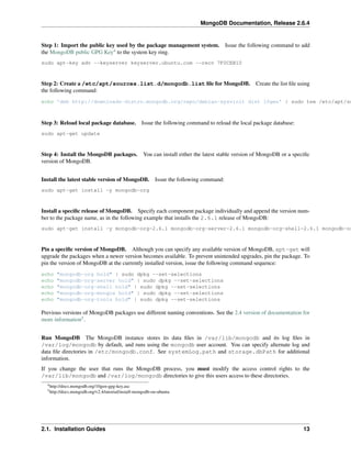 MongoDB Documentation, Release 2.6.4 
Step 1: Import the public key used by the package management system. Issue the following command to add 
the MongoDB public GPG Key4 to the system key ring. 
sudo apt-key adv --keyserver keyserver.ubuntu.com --recv 7F0CEB10 
Step 2: Create a /etc/apt/sources.list.d/mongodb.list file for MongoDB. Create the list file using 
the following command: 
echo 'deb http://downloads-distro.mongodb.org/repo/debian-sysvinit dist 10gen' | sudo tee /etc/apt/sources.Step 3: Reload local package database. Issue the following command to reload the local package database: 
sudo apt-get update 
Step 4: Install the MongoDB packages. You can install either the latest stable version of MongoDB or a specific 
version of MongoDB. 
Install the latest stable version of MongoDB. Issue the following command: 
sudo apt-get install -y mongodb-org 
Install a specific release of MongoDB. Specify each component package individually and append the version num-ber 
to the package name, as in the following example that installs the 2.6.1 release of MongoDB: 
sudo apt-get install -y mongodb-org=2.6.1 mongodb-org-server=2.6.1 mongodb-org-shell=2.6.1 mongodb-org-Pin a specific version of MongoDB. Although you can specify any available version of MongoDB, apt-get will 
upgrade the packages when a newer version becomes available. To prevent unintended upgrades, pin the package. To 
pin the version of MongoDB at the currently installed version, issue the following command sequence: 
echo "mongodb-org hold" | sudo dpkg --set-selections 
echo "mongodb-org-server hold" | sudo dpkg --set-selections 
echo "mongodb-org-shell hold" | sudo dpkg --set-selections 
echo "mongodb-org-mongos hold" | sudo dpkg --set-selections 
echo "mongodb-org-tools hold" | sudo dpkg --set-selections 
Previous versions of MongoDB packages use different naming conventions. See the 2.4 version of documentation for 
more information5. 
Run MongoDB The MongoDB instance stores its data files in /var/lib/mongodb and its log files in 
/var/log/mongodb by default, and runs using the mongodb user account. You can specify alternate log and 
data file directories in /etc/mongodb.conf. See systemLog.path and storage.dbPath for additional 
information. 
If you change the user that runs the MongoDB process, you must modify the access control rights to the 
/var/lib/mongodb and /var/log/mongodb directories to give this users access to these directories. 
4http://docs.mongodb.org/10gen-gpg-key.asc 
5http://docs.mongodb.org/v2.4/tutorial/install-mongodb-on-ubuntu 
2.1. Installation Guides 13 
 