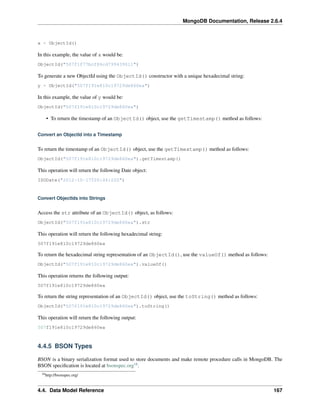 MongoDB Documentation, Release 2.6.4 
x = ObjectId() 
In this example, the value of x would be: 
ObjectId("507f1f77bcf86cd799439011") 
To generate a new ObjectId using the ObjectId() constructor with a unique hexadecimal string: 
y = ObjectId("507f191e810c19729de860ea") 
In this example, the value of y would be: 
ObjectId("507f191e810c19729de860ea") 
• To return the timestamp of an ObjectId() object, use the getTimestamp() method as follows: 
Convert an ObjectId into a Timestamp 
To return the timestamp of an ObjectId() object, use the getTimestamp() method as follows: 
ObjectId("507f191e810c19729de860ea").getTimestamp() 
This operation will return the following Date object: 
ISODate("2012-10-17T20:46:22Z") 
Convert ObjectIds into Strings 
Access the str attribute of an ObjectId() object, as follows: 
ObjectId("507f191e810c19729de860ea").str 
This operation will return the following hexadecimal string: 
507f191e810c19729de860ea 
To return the hexadecimal string representation of an ObjectId(), use the valueOf() method as follows: 
ObjectId("507f191e810c19729de860ea").valueOf() 
This operation returns the following output: 
507f191e810c19729de860ea 
To return the string representation of an ObjectId() object, use the toString() method as follows: 
ObjectId("507f191e810c19729de860ea").toString() 
This operation will return the following output: 
507f191e810c19729de860ea 
4.4.5 BSON Types 
BSON is a binary serialization format used to store documents and make remote procedure calls in MongoDB. The 
BSON specification is located at bsonspec.org18. 
18http://bsonspec.org/ 
4.4. Data Model Reference 167 
 