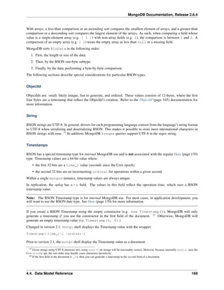 MongoDB Documentation, Release 2.6.4 
With arrays, a less-than comparison or an ascending sort compares the smallest element of arrays, and a greater-than 
comparison or a descending sort compares the largest element of the arrays. As such, when comparing a field whose 
value is a single-element array (e.g. [ 1 ]) with non-array fields (e.g. 2), the comparison is between 1 and 2. A 
comparison of an empty array (e.g. [ ]) treats the empty array as less than null or a missing field. 
MongoDB sorts BinData in the following order: 
1. First, the length or size of the data. 
2. Then, by the BSON one-byte subtype. 
3. Finally, by the data, performing a byte-by-byte comparison. 
The following sections describe special considerations for particular BSON types. 
ObjectId 
ObjectIds are: small, likely unique, fast to generate, and ordered. These values consists of 12-bytes, where the first 
four bytes are a timestamp that reflect the ObjectId’s creation. Refer to the ObjectId (page 165) documentation for 
more information. 
String 
BSON strings are UTF-8. In general, drivers for each programming language convert from the language’s string format 
to UTF-8 when serializing and deserializing BSON. This makes it possible to store most international characters in 
BSON strings with ease. 19 In addition, MongoDB $regex queries support UTF-8 in the regex string. 
Timestamps 
BSON has a special timestamp type for internal MongoDB use and is not associated with the regular Date (page 170) 
type. Timestamp values are a 64 bit value where: 
• the first 32 bits are a time_t value (seconds since the Unix epoch) 
• the second 32 bits are an incrementing ordinal for operations within a given second. 
Within a single mongod instance, timestamp values are always unique. 
In replication, the oplog has a ts field. The values in this field reflect the operation time, which uses a BSON 
timestamp value. 
Note: The BSON Timestamp type is for internal MongoDB use. For most cases, in application development, you 
will want to use the BSON date type. See Date (page 170) for more information. 
If you create a BSON Timestamp using the empty constructor (e.g. new Timestamp()), MongoDB will only 
generate a timestamp if you use the constructor in the first field of the document. 20 Otherwise, MongoDB will 
generate an empty timestamp value (i.e. Timestamp(0, 0).) 
Changed in version 2.1: mongo shell displays the Timestamp value with the wrapper: 
Timestamp(<time_t>, <ordinal>) 
Prior to version 2.1, the mongo shell display the Timestamp value as a document: 
19 Given strings using UTF-8 character sets, using sort() on strings will be reasonably correct. However, because internally sort() uses the 
C++ strcmp api, the sort order may handle some characters incorrectly. 
20 If the first field in the document is _id, then you can generate a timestamp in the second field of a document. 
4.4. Data Model Reference 169 
 