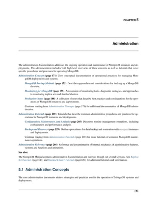 CHAPTER 5 
Administration 
The administration documentation addresses the ongoing operation and maintenance of MongoDB instances and de-ployments. 
This documentation includes both high level overviews of these concerns as well as tutorials that cover 
specific procedures and processes for operating MongoDB. 
Administration Concepts (page 171) Core conceptual documentation of operational practices for managing Mon-goDB 
deployments and systems. 
MongoDB Backup Methods (page 172) Describes approaches and considerations for backing up a MongoDB 
database. 
Monitoring for MongoDB (page 175) An overview of monitoring tools, diagnostic strategies, and approaches 
to monitoring replica sets and sharded clusters. 
Production Notes (page 188) A collection of notes that describe best practices and considerations for the oper-ations 
of MongoDB instances and deployments. 
Continue reading from Administration Concepts (page 171) for additional documentation of MongoDB admin-istration. 
Administration Tutorials (page 205) Tutorials that describe common administrative procedures and practices for op-erations 
for MongoDB instances and deployments. 
Configuration, Maintenance, and Analysis (page 205) Describes routine management operations, including 
configuration and performance analysis. 
Backup and Recovery (page 229) Outlines procedures for data backup and restoration with mongod instances 
and deployments. 
Continue reading from Administration Tutorials (page 205) for more tutorials of common MongoDB mainte-nance 
operations. 
Administration Reference (page 266) Reference and documentation of internal mechanics of administrative features, 
systems and functions and operations. 
See also: 
The MongoDB Manual contains administrative documentation and tutorials though out several sections. See Replica 
Set Tutorials (page 543) and Sharded Cluster Tutorials (page 634) for additional tutorials and information. 
5.1 Administration Concepts 
The core administration documents address strategies and practices used in the operation of MongoDB systems and 
deployments. 
171 
 