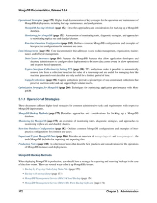 MongoDB Documentation, Release 2.6.4 
Operational Strategies (page 172) Higher level documentation of key concepts for the operation and maintenance of 
MongoDB deployments, including backup, maintenance, and configuration. 
MongoDB Backup Methods (page 172) Describes approaches and considerations for backing up a MongoDB 
database. 
Monitoring for MongoDB (page 175) An overview of monitoring tools, diagnostic strategies, and approaches 
to monitoring replica sets and sharded clusters. 
Run-time Database Configuration (page 182) Outlines common MongoDB configurations and examples of 
best-practice configurations for common use cases. 
Data Management (page 194) Core documentation that addresses issues in data management, organization, mainte-nance, 
and lifestyle management. 
Data Center Awareness (page 194) Presents the MongoDB features that allow application developers and 
database administrators to configure their deployments to be more data center aware or allow operational 
and location-based separation. 
Expire Data from Collections by Setting TTL (page 198) TTL collections make it possible to automatically 
remove data from a collection based on the value of a timestamp and are useful for managing data like 
machine generated event data that are only useful for a limited period of time. 
Capped Collections (page 196) Capped collections provide a special type of size-constrained collections that 
preserve insertion order and can support high volume inserts. 
Optimization Strategies for MongoDB (page 200) Techniques for optimizing application performance with Mon-goDB. 
5.1.1 Operational Strategies 
These documents address higher level strategies for common administrative tasks and requirements with respect to 
MongoDB deployments. 
MongoDB Backup Methods (page 172) Describes approaches and considerations for backing up a MongoDB 
database. 
Monitoring for MongoDB (page 175) An overview of monitoring tools, diagnostic strategies, and approaches to 
monitoring replica sets and sharded clusters. 
Run-time Database Configuration (page 182) Outlines common MongoDB configurations and examples of best-practice 
configurations for common use cases. 
Import and Export MongoDB Data (page 186) Provides an overview of mongoimport and mongoexport, the 
tools MongoDB includes for importing and exporting data. 
Production Notes (page 188) A collection of notes that describe best practices and considerations for the operations 
of MongoDB instances and deployments. 
MongoDB Backup Methods 
When deploying MongoDB in production, you should have a strategy for capturing and restoring backups in the case 
of data loss events. There are several ways to back up MongoDB clusters: 
• Backup by Copying Underlying Data Files (page 173) 
• Backup with mongodump (page 173) 
• MongoDB Management Service (MMS) Cloud Backup (page 174) 
• MongoDB Management Service (MMS) On Prem Backup Software (page 174) 
172 Chapter 5. Administration 
 