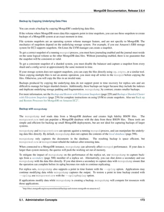 MongoDB Documentation, Release 2.6.4 
Backup by Copying Underlying Data Files 
You can create a backup by copying MongoDB’s underlying data files. 
If the volume where MongoDB stores data files supports point in time snapshots, you can use these snapshots to create 
backups of a MongoDB system at an exact moment in time. 
File systems snapshots are an operating system volume manager feature, and are not specific to MongoDB. The 
mechanics of snapshots depend on the underlying storage system. For example, if you use Amazon’s EBS storage 
system for EC2 supports snapshots. On Linux the LVM manager can create a snapshot. 
To get a correct snapshot of a running mongod process, you must have journaling enabled and the journal must reside 
on the same logical volume as the other MongoDB data files. Without journaling enabled, there is no guarantee that 
the snapshot will be consistent or valid. 
To get a consistent snapshot of a sharded system, you must disable the balancer and capture a snapshot from every 
shard and a config server at approximately the same moment in time. 
If your storage system does not support snapshots, you can copy the files directly using cp, rsync, or a similar tool. 
Since copying multiple files is not an atomic operation, you must stop all writes to the mongod before copying the 
files. Otherwise, you will copy the files in an invalid state. 
Backups produced by copying the underlying data do not support point in time recovery for replica sets and are 
difficult to manage for larger sharded clusters. Additionally, these backups are larger because they include the indexes 
and duplicate underlying storage padding and fragmentation. mongodump, by contrast, creates smaller backups. 
For more information, see the Backup and Restore with Filesystem Snapshots (page 229) and Backup a Sharded Cluster 
with Filesystem Snapshots (page 239) for complete instructions on using LVM to create snapshots. Also see Back up 
and Restore Processes for MongoDB on Amazon EC21. 
Backup with mongodump 
The mongodump tool reads data from a MongoDB database and creates high fidelity BSON files. The 
mongorestore tool can populate a MongoDB database with the data from these BSON files. These tools are 
simple and efficient for backing up small MongoDB deployments, but are not ideal for capturing backups of larger 
systems. 
mongodump and mongorestore can operate against a running mongod process, and can manipulate the underly-ing 
data files directly. By default, mongodump does not capture the contents of the local database (page 598). 
mongodump only captures the documents in the database. The resulting backup is space efficient, but 
mongorestore or mongod must rebuild the indexes after restoring data. 
When connected to a MongoDB instance, mongodump can adversely affect mongod performance. If your data is 
larger than system memory, the queries will push the working set out of memory. 
To mitigate the impact of mongodump on the performance of the replica set, use mongodump to capture back-ups 
from a secondary (page 508) member of a replica set. Alternatively, you can shut down a secondary and use 
mongodump with the data files directly. If you shut down a secondary to capture data with mongodump ensure that 
the operation can complete before its oplog becomes too stale to continue replicating. 
For replica sets, mongodump also supports a point in time feature with the --oplog option. Applications may 
continue modifying data while mongodump captures the output. To restore a point in time backup created with 
--oplog, use mongorestore with the --oplogReplay option. 
If applications modify data while mongodump is creating a backup, mongodump will compete for resources with 
those applications. 
1http://docs.mongodb.org/ecosystem/tutorial/backup-and-restore-mongodb-on-amazon-ec2 
5.1. Administration Concepts 173 
 