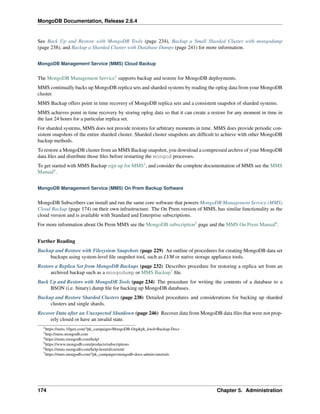 MongoDB Documentation, Release 2.6.4 
See Back Up and Restore with MongoDB Tools (page 234), Backup a Small Sharded Cluster with mongodump 
(page 238), and Backup a Sharded Cluster with Database Dumps (page 241) for more information. 
MongoDB Management Service (MMS) Cloud Backup 
The MongoDB Management Service2 supports backup and restore for MongoDB deployments. 
MMS continually backs up MongoDB replica sets and sharded systems by reading the oplog data from your MongoDB 
cluster. 
MMS Backup offers point in time recovery of MongoDB replica sets and a consistent snapshot of sharded systems. 
MMS achieves point in time recovery by storing oplog data so that it can create a restore for any moment in time in 
the last 24 hours for a particular replica set. 
For sharded systems, MMS does not provide restores for arbitrary moments in time. MMS does provide periodic con-sistent 
snapshots of the entire sharded cluster. Sharded cluster snapshots are difficult to achieve with other MongoDB 
backup methods. 
To restore a MongoDB cluster from an MMS Backup snapshot, you download a compressed archive of your MongoDB 
data files and distribute those files before restarting the mongod processes. 
To get started with MMS Backup sign up for MMS3, and consider the complete documentation of MMS see the MMS 
Manual4. 
MongoDB Management Service (MMS) On Prem Backup Software 
MongoDB Subscribers can install and run the same core software that powers MongoDB Management Service (MMS) 
Cloud Backup (page 174) on their own infrastructure. The On Prem version of MMS, has similar functionality as the 
cloud version and is available with Standard and Enterprise subscriptions. 
For more information about On Prem MMS see the MongoDB subscription5 page and the MMS On Prem Manual6. 
Further Reading 
Backup and Restore with Filesystem Snapshots (page 229) An outline of procedures for creating MongoDB data set 
backups using system-level file snapshot tool, such as LVM or native storage appliance tools. 
Restore a Replica Set from MongoDB Backups (page 232) Describes procedure for restoring a replica set from an 
archived backup such as a mongodump or MMS Backup7 file. 
Back Up and Restore with MongoDB Tools (page 234) The procedure for writing the contents of a database to a 
BSON (i.e. binary) dump file for backing up MongoDB databases. 
Backup and Restore Sharded Clusters (page 238) Detailed procedures and considerations for backing up sharded 
clusters and single shards. 
Recover Data after an Unexpected Shutdown (page 246) Recover data from MongoDB data files that were not prop-erly 
closed or have an invalid state. 
2https://mms.10gen.com/?pk_campaign=MongoDB-Org&pk_kwd=Backup-Docs 
3http://mms.mongodb.com 
4https://mms.mongodb.com/help/ 
5https://www.mongodb.com/products/subscriptions 
6https://mms.mongodb.com/help-hosted/current/ 
7https://mms.mongodb.com/?pk_campaign=mongodb-docs-admin-tutorials 
174 Chapter 5. Administration 
 