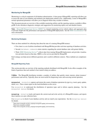 MongoDB Documentation, Release 2.6.4 
Monitoring for MongoDB 
Monitoring is a critical component of all database administration. A firm grasp of MongoDB’s reporting will allow you 
to assess the state of your database and maintain your deployment without crisis. Additionally, a sense of MongoDB’s 
normal operational parameters will allow you to diagnose before they escalate to failures. 
This document presents an overview of the available monitoring utilities and the reporting statistics available in Mon-goDB. 
It also introduces diagnostic strategies and suggestions for monitoring replica sets and sharded clusters. 
Note: MongoDB Management Service (MMS)8 is a hosted monitoring service which collects and aggregates data 
to provide insight into the performance and operation of MongoDB deployments. See the MMS documentation9 for 
more information. 
Monitoring Strategies 
There are three methods for collecting data about the state of a running MongoDB instance: 
• First, there is a set of utilities distributed with MongoDB that provides real-time reporting of database activities. 
• Second, database commands return statistics regarding the current database state with greater fidelity. 
• Third, MMS Monitoring Service10 collects data from running MongoDB deployments and provides visualiza-tion 
and alerts based on that data. MMS is a free service provided by MongoDB. 
Each strategy can help answer different questions and is useful in different contexts. These methods are complemen-tary. 
MongoDB Reporting Tools 
This section provides an overview of the reporting methods distributed with MongoDB. It also offers examples of the 
kinds of questions that each method is best suited to help you address. 
Utilities The MongoDB distribution includes a number of utilities that quickly return statistics about instances’ 
performance and activity. Typically, these are most useful for diagnosing issues and assessing normal operation. 
mongostat mongostat captures and returns the counts of database operations by type (e.g. insert, query, update, 
delete, etc.). These counts report on the load distribution on the server. 
Use mongostat to understand the distribution of operation types and to inform capacity planning. See the 
mongostat manual for details. 
mongotop mongotop tracks and reports the current read and write activity of a MongoDB instance, and reports 
these statistics on a per collection basis. 
Use mongotop to check if your database activity and use match your expectations. See the mongotop manual 
for details. 
8https://mms.mongodb.com/?pk_campaign=mongodb-org&pk_kwd=monitoring 
9http://mms.mongodb.com/help/ 
10https://mms.mongodb.com/?pk_campaign=mongodb-org&pk_kwd=monitoring 
5.1. Administration Concepts 175 
 