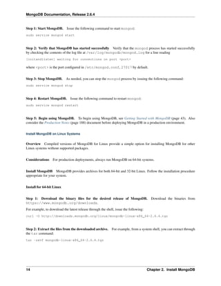 MongoDB Documentation, Release 2.6.4 
Step 1: Start MongoDB. Issue the following command to start mongod: 
sudo service mongod start 
Step 2: Verify that MongoDB has started successfully Verify that the mongod process has started successfully 
by checking the contents of the log file at /var/log/mongodb/mongod.log for a line reading 
[initandlisten] waiting for connections on port <port> 
where <port> is the port configured in /etc/mongod.conf, 27017 by default. 
Step 3: Stop MongoDB. As needed, you can stop the mongod process by issuing the following command: 
sudo service mongod stop 
Step 4: Restart MongoDB. Issue the following command to restart mongod: 
sudo service mongod restart 
Step 5: Begin using MongoDB. To begin using MongoDB, see Getting Started with MongoDB (page 43). Also 
consider the Production Notes (page 188) document before deploying MongoDB in a production environment. 
Install MongoDB on Linux Systems 
Overview Compiled versions of MongoDB for Linux provide a simple option for installing MongoDB for other 
Linux systems without supported packages. 
Considerations For production deployments, always run MongoDB on 64-bit systems. 
Install MongoDB MongoDB provides archives for both 64-bit and 32-bit Linux. Follow the installation procedure 
appropriate for your system. 
Install for 64-bit Linux 
Step 1: Download the binary files for the desired release of MongoDB. Download the binaries from 
https://www.mongodb.org/downloads. 
For example, to download the latest release through the shell, issue the following: 
curl -O http://downloads.mongodb.org/linux/mongodb-linux-x86_64-2.6.4.tgz 
Step 2: Extract the files from the downloaded archive. For example, from a system shell, you can extract through 
the tar command: 
tar -zxvf mongodb-linux-x86_64-2.6.4.tgz 
14 Chapter 2. Install MongoDB 
 