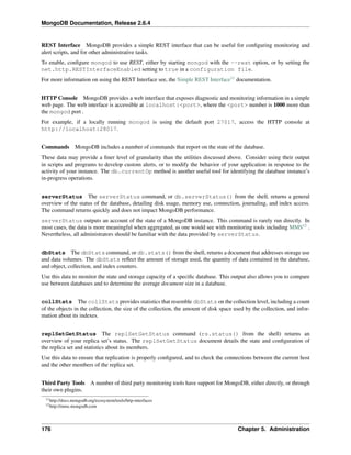 MongoDB Documentation, Release 2.6.4 
REST Interface MongoDB provides a simple REST interface that can be useful for configuring monitoring and 
alert scripts, and for other administrative tasks. 
To enable, configure mongod to use REST, either by starting mongod with the --rest option, or by setting the 
net.http.RESTInterfaceEnabled setting to true in a configuration file. 
For more information on using the REST Interface see, the Simple REST Interface11 documentation. 
HTTP Console MongoDB provides a web interface that exposes diagnostic and monitoring information in a simple 
web page. The web interface is accessible at localhost:<port>, where the <port> number is 1000 more than 
the mongod port . 
For example, if a locally running mongod is using the default port 27017, access the HTTP console at 
http://localhost:28017. 
Commands MongoDB includes a number of commands that report on the state of the database. 
These data may provide a finer level of granularity than the utilities discussed above. Consider using their output 
in scripts and programs to develop custom alerts, or to modify the behavior of your application in response to the 
activity of your instance. The db.currentOp method is another useful tool for identifying the database instance’s 
in-progress operations. 
serverStatus The serverStatus command, or db.serverStatus() from the shell, returns a general 
overview of the status of the database, detailing disk usage, memory use, connection, journaling, and index access. 
The command returns quickly and does not impact MongoDB performance. 
serverStatus outputs an account of the state of a MongoDB instance. This command is rarely run directly. In 
most cases, the data is more meaningful when aggregated, as one would see with monitoring tools including MMS12 . 
Nevertheless, all administrators should be familiar with the data provided by serverStatus. 
dbStats The dbStats command, or db.stats() from the shell, returns a document that addresses storage use 
and data volumes. The dbStats reflect the amount of storage used, the quantity of data contained in the database, 
and object, collection, and index counters. 
Use this data to monitor the state and storage capacity of a specific database. This output also allows you to compare 
use between databases and to determine the average document size in a database. 
collStats The collStats provides statistics that resemble dbStats on the collection level, including a count 
of the objects in the collection, the size of the collection, the amount of disk space used by the collection, and infor-mation 
about its indexes. 
replSetGetStatus The replSetGetStatus command (rs.status() from the shell) returns an 
overview of your replica set’s status. The replSetGetStatus document details the state and configuration of 
the replica set and statistics about its members. 
Use this data to ensure that replication is properly configured, and to check the connections between the current host 
and the other members of the replica set. 
Third Party Tools A number of third party monitoring tools have support for MongoDB, either directly, or through 
their own plugins. 
11http://docs.mongodb.org/ecosystem/tools/http-interfaces 
12http://mms.mongodb.com 
176 Chapter 5. Administration 
 