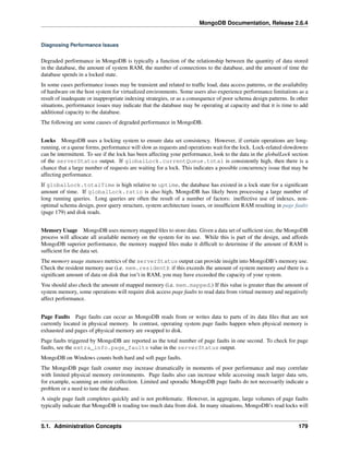 MongoDB Documentation, Release 2.6.4 
Diagnosing Performance Issues 
Degraded performance in MongoDB is typically a function of the relationship between the quantity of data stored 
in the database, the amount of system RAM, the number of connections to the database, and the amount of time the 
database spends in a locked state. 
In some cases performance issues may be transient and related to traffic load, data access patterns, or the availability 
of hardware on the host system for virtualized environments. Some users also experience performance limitations as a 
result of inadequate or inappropriate indexing strategies, or as a consequence of poor schema design patterns. In other 
situations, performance issues may indicate that the database may be operating at capacity and that it is time to add 
additional capacity to the database. 
The following are some causes of degraded performance in MongoDB. 
Locks MongoDB uses a locking system to ensure data set consistency. However, if certain operations are long-running, 
or a queue forms, performance will slow as requests and operations wait for the lock. Lock-related slowdowns 
can be intermittent. To see if the lock has been affecting your performance, look to the data in the globalLock section 
of the serverStatus output. If globalLock.currentQueue.total is consistently high, then there is a 
chance that a large number of requests are waiting for a lock. This indicates a possible concurrency issue that may be 
affecting performance. 
If globalLock.totalTime is high relative to uptime, the database has existed in a lock state for a significant 
amount of time. If globalLock.ratio is also high, MongoDB has likely been processing a large number of 
long running queries. Long queries are often the result of a number of factors: ineffective use of indexes, non-optimal 
schema design, poor query structure, system architecture issues, or insufficient RAM resulting in page faults 
(page 179) and disk reads. 
Memory Usage MongoDB uses memory mapped files to store data. Given a data set of sufficient size, the MongoDB 
process will allocate all available memory on the system for its use. While this is part of the design, and affords 
MongoDB superior performance, the memory mapped files make it difficult to determine if the amount of RAM is 
sufficient for the data set. 
The memory usage statuses metrics of the serverStatus output can provide insight into MongoDB’s memory use. 
Check the resident memory use (i.e. mem.resident): if this exceeds the amount of system memory and there is a 
significant amount of data on disk that isn’t in RAM, you may have exceeded the capacity of your system. 
You should also check the amount of mapped memory (i.e. mem.mapped.) If this value is greater than the amount of 
system memory, some operations will require disk access page faults to read data from virtual memory and negatively 
affect performance. 
Page Faults Page faults can occur as MongoDB reads from or writes data to parts of its data files that are not 
currently located in physical memory. In contrast, operating system page faults happen when physical memory is 
exhausted and pages of physical memory are swapped to disk. 
Page faults triggered by MongoDB are reported as the total number of page faults in one second. To check for page 
faults, see the extra_info.page_faults value in the serverStatus output. 
MongoDB on Windows counts both hard and soft page faults. 
The MongoDB page fault counter may increase dramatically in moments of poor performance and may correlate 
with limited physical memory environments. Page faults also can increase while accessing much larger data sets, 
for example, scanning an entire collection. Limited and sporadic MongoDB page faults do not necessarily indicate a 
problem or a need to tune the database. 
A single page fault completes quickly and is not problematic. However, in aggregate, large volumes of page faults 
typically indicate that MongoDB is reading too much data from disk. In many situations, MongoDB’s read locks will 
5.1. Administration Concepts 179 
 