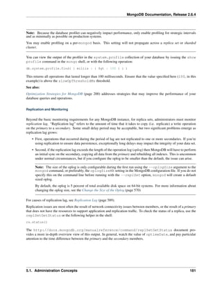 MongoDB Documentation, Release 2.6.4 
Note: Because the database profiler can negatively impact performance, only enable profiling for strategic intervals 
and as minimally as possible on production systems. 
You may enable profiling on a per-mongod basis. This setting will not propagate across a replica set or sharded 
cluster. 
You can view the output of the profiler in the system.profile collection of your database by issuing the show 
profile command in the mongo shell, or with the following operation: 
db.system.profile.find( { millis : { $gt : 100 } } ) 
This returns all operations that lasted longer than 100 milliseconds. Ensure that the value specified here (100, in this 
example) is above the slowOpThresholdMs threshold. 
See also: 
Optimization Strategies for MongoDB (page 200) addresses strategies that may improve the performance of your 
database queries and operations. 
Replication and Monitoring 
Beyond the basic monitoring requirements for any MongoDB instance, for replica sets, administrators must monitor 
replication lag. “Replication lag” refers to the amount of time that it takes to copy (i.e. replicate) a write operation 
on the primary to a secondary. Some small delay period may be acceptable, but two significant problems emerge as 
replication lag grows: 
• First, operations that occurred during the period of lag are not replicated to one or more secondaries. If you’re 
using replication to ensure data persistence, exceptionally long delays may impact the integrity of your data set. 
• Second, if the replication lag exceeds the length of the operation log (oplog) then MongoDB will have to perform 
an initial sync on the secondary, copying all data from the primary and rebuilding all indexes. This is uncommon 
under normal circumstances, but if you configure the oplog to be smaller than the default, the issue can arise. 
Note: The size of the oplog is only configurable during the first run using the --oplogSize argument to the 
mongod command, or preferably, the oplogSizeMB setting in the MongoDB configuration file. If you do not 
specify this on the command line before running with the --replSet option, mongod will create a default 
sized oplog. 
By default, the oplog is 5 percent of total available disk space on 64-bit systems. For more information about 
changing the oplog size, see the Change the Size of the Oplog (page 570) 
For causes of replication lag, see Replication Lag (page 589). 
Replication issues are most often the result of network connectivity issues between members, or the result of a primary 
that does not have the resources to support application and replication traffic. To check the status of a replica, use the 
replSetGetStatus or the following helper in the shell: 
rs.status() 
The http://docs.mongodb.org/manualreference/command/replSetGetStatus document pro-vides 
a more in-depth overview view of this output. In general, watch the value of optimeDate, and pay particular 
attention to the time difference between the primary and the secondary members. 
5.1. Administration Concepts 181 
 