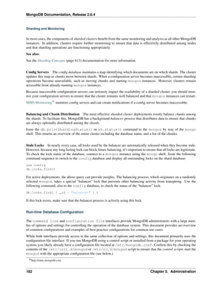 MongoDB Documentation, Release 2.6.4 
Sharding and Monitoring 
In most cases, the components of sharded clusters benefit from the same monitoring and analysis as all other MongoDB 
instances. In addition, clusters require further monitoring to ensure that data is effectively distributed among nodes 
and that sharding operations are functioning appropriately. 
See also: 
See the Sharding Concepts (page 613) documentation for more information. 
Config Servers The config database maintains a map identifying which documents are on which shards. The cluster 
updates this map as chunks move between shards. When a configuration server becomes inaccessible, certain sharding 
operations become unavailable, such as moving chunks and starting mongos instances. However, clusters remain 
accessible from already-running mongos instances. 
Because inaccessible configuration servers can seriously impact the availability of a sharded cluster, you should mon-itor 
your configuration servers to ensure that the cluster remains well balanced and that mongos instances can restart. 
MMS Monitoring58 monitors config servers and can create notifications if a config server becomes inaccessible. 
Balancing and Chunk Distribution The most effective sharded cluster deployments evenly balance chunks among 
the shards. To facilitate this, MongoDB has a background balancer process that distributes data to ensure that chunks 
are always optimally distributed among the shards. 
Issue the db.printShardingStatus() or sh.status() command to the mongos by way of the mongo 
shell. This returns an overview of the entire cluster including the database name, and a list of the chunks. 
Stale Locks In nearly every case, all locks used by the balancer are automatically released when they become stale. 
However, because any long lasting lock can block future balancing, it’s important to ensure that all locks are legitimate. 
To check the lock status of the database, connect to a mongos instance using the mongo shell. Issue the following 
command sequence to switch to the config database and display all outstanding locks on the shard database: 
use config 
db.locks.find() 
For active deployments, the above query can provide insights. The balancing process, which originates on a randomly 
selected mongos, takes a special “balancer” lock that prevents other balancing activity from transpiring. Use the 
following command, also to the config database, to check the status of the “balancer” lock. 
db.locks.find( { _id : "balancer" } ) 
If this lock exists, make sure that the balancer process is actively using this lock. 
Run-time Database Configuration 
The command line and configuration file interfaces provide MongoDB administrators with a large num-ber 
of options and settings for controlling the operation of the database system. This document provides an overview 
of common configurations and examples of best-practice configurations for common use cases. 
While both interfaces provide access to the same collection of options and settings, this document primarily uses the 
configuration file interface. If you run MongoDB using a control script or installed from a package for your operating 
system, you likely already have a configuration file located at /etc/mongodb.conf. Confirm this by checking the 
contents of the /etc/init.d/mongod or /etc/rc.d/mongod script to ensure that the control scripts start the 
mongod with the appropriate configuration file (see below.) 
58http://mms.mongodb.com 
182 Chapter 5. Administration 
 
