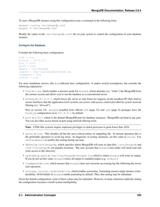 MongoDB Documentation, Release 2.6.4 
To start a MongoDB instance using this configuration issue a command in the following form: 
mongod --config /etc/mongodb.conf 
mongod -f /etc/mongodb.conf 
Modify the values in the /etc/mongodb.conf file on your system to control the configuration of your database 
instance. 
Configure the Database 
Consider the following basic configuration: 
fork = true 
bind_ip = 127.0.0.1 
port = 27017 
quiet = true 
dbpath = /srv/mongodb 
logpath = /var/log/mongodb/mongod.log 
logappend = true 
journal = true 
For most standalone servers, this is a sufficient base configuration. It makes several assumptions, but consider the 
following explanation: 
• fork is true, which enables a daemon mode for mongod, which detaches (i.e. “forks”) the MongoDB from 
the current session and allows you to run the database as a conventional server. 
• bindIp is 127.0.0.1, which forces the server to only listen for requests on the localhost IP. Only bind to 
secure interfaces that the application-level systems can access with access control provided by system network 
filtering (i.e. “firewall”). 
New in version 2.6: mongod installed from official .deb (page 12) and .rpm (page 6) packages have the 
bind_ip configuration set to 127.0.0.1 by default. 
• port is 27017, which is the default MongoDB port for database instances. MongoDB can bind to any port. 
You can also filter access based on port using network filtering tools. 
Note: UNIX-like systems require superuser privileges to attach processes to ports lower than 1024. 
• quiet is true. This disables all but the most critical entries in output/log file. In normal operation this is 
the preferable operation to avoid log noise. In diagnostic or testing situations, set this value to false. Use 
setParameter to modify this setting during run time. 
• dbPath is /srv/mongodb, which specifies where MongoDB will store its data files. /srv/mongodb and 
/var/lib/mongodb are popular locations. The user account that mongod runs under will need read and 
write access to this directory. 
• systemLog.path is /var/log/mongodb/mongod.log which is where mongod will write its output. 
If you do not set this value, mongod writes all output to standard output (e.g. stdout.) 
• logAppend is true, which ensures that mongod does not overwrite an existing log file following the server 
start operation. 
• storage.journal.enabled is true, which enables journaling. Journaling ensures single instance write-durability. 
64-bit builds of mongod enable journaling by default. Thus, this setting may be redundant. 
Given the default configuration, some of these values may be redundant. However, in many situations explicitly stating 
the configuration increases overall system intelligibility. 
5.1. Administration Concepts 183 
 