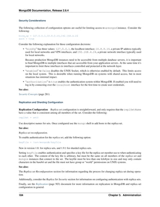MongoDB Documentation, Release 2.6.4 
Security Considerations 
The following collection of configuration options are useful for limiting access to a mongod instance. Consider the 
following: 
bind_ip = 127.0.0.1,10.8.0.10,192.168.4.24 
auth = true 
Consider the following explanation for these configuration decisions: 
• “bindIp” has three values: 127.0.0.1, the localhost interface; 10.8.0.10, a private IP address typically 
used for local networks and VPN interfaces; and 192.168.4.24, a private network interface typically used 
for local networks. 
Because production MongoDB instances need to be accessible from multiple database servers, it is important 
to bind MongoDB to multiple interfaces that are accessible from your application servers. At the same time it’s 
important to limit these interfaces to interfaces controlled and protected at the network layer. 
• “enabled” to false disables the UNIX Socket, which is otherwise enabled by default. This limits access 
on the local system. This is desirable when running MongoDB on systems with shared access, but in most 
situations has minimal impact. 
• “authorization” is true enables the authentication system within MongoDB. If enabled you will need to 
log in by connecting over the localhost interface for the first time to create user credentials. 
See also: 
Security Concepts (page 281) 
Replication and Sharding Configuration 
Replication Configuration Replica set configuration is straightforward, and only requires that the replSetName 
have a value that is consistent among all members of the set. Consider the following: 
replSet = set0 
Use descriptive names for sets. Once configured use the mongo shell to add hosts to the replica set. 
See also: 
Replica set reconfiguration. 
To enable authentication for the replica set, add the following option: 
keyFile = /srv/mongodb/keyfile 
New in version 1.8: for replica sets, and 1.9.1 for sharded replica sets. 
Setting keyFile enables authentication and specifies a key file for the replica set member use to when authenticating 
to each other. The content of the key file is arbitrary, but must be the same on all members of the replica set and 
mongos instances that connect to the set. The keyfile must be less than one kilobyte in size and may only contain 
characters in the base64 set and the file must not have group or “world” permissions on UNIX systems. 
See also: 
The Replica set Reconfiguration section for information regarding the process for changing replica set during opera-tion. 
Additionally, consider the Replica Set Security section for information on configuring authentication with replica sets. 
Finally, see the Replication (page 503) document for more information on replication in MongoDB and replica set 
configuration in general. 
184 Chapter 5. Administration 
 