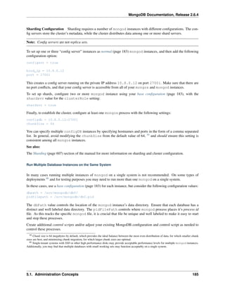 MongoDB Documentation, Release 2.6.4 
Sharding Configuration Sharding requires a number of mongod instances with different configurations. The con-fig 
servers store the cluster’s metadata, while the cluster distributes data among one or more shard servers. 
Note: Config servers are not replica sets. 
To set up one or three “config server” instances as normal (page 183) mongod instances, and then add the following 
configuration option: 
configsvr = true 
bind_ip = 10.8.0.12 
port = 27001 
This creates a config server running on the private IP address 10.8.0.12 on port 27001. Make sure that there are 
no port conflicts, and that your config server is accessible from all of your mongos and mongod instances. 
To set up shards, configure two or more mongod instance using your base configuration (page 183), with the 
shardsvr value for the clusterRole setting: 
shardsvr = true 
Finally, to establish the cluster, configure at least one mongos process with the following settings: 
configdb = 10.8.0.12:27001 
chunkSize = 64 
You can specify multiple configDB instances by specifying hostnames and ports in the form of a comma separated 
list. In general, avoid modifying the chunkSize from the default value of 64, 59 and should ensure this setting is 
consistent among all mongos instances. 
See also: 
The Sharding (page 607) section of the manual for more information on sharding and cluster configuration. 
Run Multiple Database Instances on the Same System 
In many cases running multiple instances of mongod on a single system is not recommended. On some types of 
deployments 60 and for testing purposes you may need to run more than one mongod on a single system. 
In these cases, use a base configuration (page 183) for each instance, but consider the following configuration values: 
dbpath = /srv/mongodb/db0/ 
pidfilepath = /srv/mongodb/db0.pid 
The dbPath value controls the location of the mongod instance’s data directory. Ensure that each database has a 
distinct and well labeled data directory. The pidFilePath controls where mongod process places it’s process id 
file. As this tracks the specific mongod file, it is crucial that file be unique and well labeled to make it easy to start 
and stop these processes. 
Create additional control scripts and/or adjust your existing MongoDB configuration and control script as needed to 
control these processes. 
59 Chunk size is 64 megabytes by default, which provides the ideal balance between the most even distribution of data, for which smaller chunk 
sizes are best, and minimizing chunk migration, for which larger chunk sizes are optimal. 
60 Single-tenant systems with SSD or other high performance disks may provide acceptable performance levels for multiple mongod instances. 
Additionally, you may find that multiple databases with small working sets may function acceptably on a single system. 
5.1. Administration Concepts 185 
 