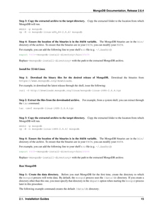 MongoDB Documentation, Release 2.6.4 
Step 3: Copy the extracted archive to the target directory. Copy the extracted folder to the location from which 
MongoDB will run. 
mkdir -p mongodb 
cp -R -n mongodb-linux-x86_64-2.6.4/ mongodb 
Step 4: Ensure the location of the binaries is in the PATH variable. The MongoDB binaries are in the bin/ 
directory of the archive. To ensure that the binaries are in your PATH, you can modify your PATH. 
For example, you can add the following line to your shell’s rc file (e.g. ~/.bashrc): 
export PATH=<mongodb-install-directory>/bin:$PATH 
Replace <mongodb-install-directory> with the path to the extracted MongoDB archive. 
Install for 32-bit Linux 
Step 1: Download the binary files for the desired release of MongoDB. Download the binaries from 
https://www.mongodb.org/downloads. 
For example, to download the latest release through the shell, issue the following: 
curl -O http://downloads.mongodb.org/linux/mongodb-linux-i686-2.6.4.tgz 
Step 2: Extract the files from the downloaded archive. For example, from a system shell, you can extract through 
the tar command: 
tar -zxvf mongodb-linux-i686-2.6.4.tgz 
Step 3: Copy the extracted archive to the target directory. Copy the extracted folder to the location from which 
MongoDB will run. 
mkdir -p mongodb 
cp -R -n mongodb-linux-i686-2.6.4/ mongodb 
Step 4: Ensure the location of the binaries is in the PATH variable. The MongoDB binaries are in the bin/ 
directory of the archive. To ensure that the binaries are in your PATH, you can modify your PATH. 
For example, you can add the following line to your shell’s rc file (e.g. ~/.bashrc): 
export PATH=<mongodb-install-directory>/bin:$PATH 
Replace <mongodb-install-directory> with the path to the extracted MongoDB archive. 
Run MongoDB 
Step 1: Create the data directory. Before you start MongoDB for the first time, create the directory to which 
the mongod process will write data. By default, the mongod process uses the /data/db directory. If you create a 
directory other than this one, you must specify that directory in the dbpath option when starting the mongod process 
later in this procedure. 
The following example command creates the default /data/db directory: 
2.1. Installation Guides 15 
 