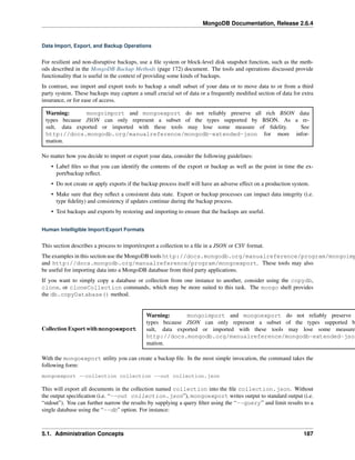 MongoDB Documentation, Release 2.6.4 
Data Import, Export, and Backup Operations 
For resilient and non-disruptive backups, use a file system or block-level disk snapshot function, such as the meth-ods 
described in the MongoDB Backup Methods (page 172) document. The tools and operations discussed provide 
functionality that is useful in the context of providing some kinds of backups. 
In contrast, use import and export tools to backup a small subset of your data or to move data to or from a third 
party system. These backups may capture a small crucial set of data or a frequently modified section of data for extra 
insurance, or for ease of access. 
Warning: mongoimport and mongoexport do not reliably preserve all rich BSON data 
types because JSON can only represent a subset of the types supported by BSON. As a re-sult, 
data exported or imported with these tools may lose some measure of fidelity. See 
http://docs.mongodb.org/manualreference/mongodb-extended-json for more infor-mation. 
No matter how you decide to import or export your data, consider the following guidelines: 
• Label files so that you can identify the contents of the export or backup as well as the point in time the ex-port/ 
backup reflect. 
• Do not create or apply exports if the backup process itself will have an adverse effect on a production system. 
• Make sure that they reflect a consistent data state. Export or backup processes can impact data integrity (i.e. 
type fidelity) and consistency if updates continue during the backup process. 
• Test backups and exports by restoring and importing to ensure that the backups are useful. 
Human Intelligible Import/Export Formats 
This section describes a process to import/export a collection to a file in a JSON or CSV format. 
The examples in this section use the MongoDB tools http://docs.mongodb.org/manualreference/program/mongoimport 
and http://docs.mongodb.org/manualreference/program/mongoexport. These tools may also 
be useful for importing data into a MongoDB database from third party applications. 
If you want to simply copy a database or collection from one instance to another, consider using the copydb, 
clone, or cloneCollection commands, which may be more suited to this task. The mongo shell provides 
the db.copyDatabase() method. 
Warning: mongoimport and mongoexport do not reliably preserve types because JSON can only represent a subset of the types supported by Collection Export with mongoexport 
data exported or imported with these tools may lose some measure http://docs.mongodb.org/manualreference/mongodb-extended-json With the mongoexport utility you can create a backup file. In the most simple invocation, the command takes the 
following form: 
mongoexport --collection collection --out collection.json 
This will export all documents in the collection named collection into the file collection.json. Without 
the output specification (i.e. “--out collection.json”), mongoexport writes output to standard output (i.e. 
“stdout”). You can further narrow the results by supplying a query filter using the “--query” and limit results to a 
single database using the “--db” option. For instance: 
5.1. Administration Concepts 187 
 