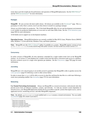 MongoDB Documentation, Release 2.6.4 
nostic data to provide insight into the performance and operation of MongoDB deployments. See the MMS Website63 
and the MMS documentation64 for more information. 
Packages 
MongoDB Be sure you have the latest stable release. All releases are available on the Downloads65 page. This is a 
good place to verify what is current, even if you then choose to install via a package manager. 
Always use 64-bit builds for production. The 32-bit build MongoDB offers for test and development environments 
is not suitable for production deployments as it can store no more than 2GB of data. See the 32-bit limitations page 
(page 690) for more information. 
32-bit builds exist to support use on development machines. 
Operating Systems MongoDB distributions are currently available for Mac OS X, Linux,Windows Server 2008 R2 
64bit, Windows 7 (32 bit and 64 bit), Windows Vista, and Solaris platforms. 
Note: MongoDB uses the GNU C Library66 (glibc) if available on a system. MongoDB requires version at least 
glibc-2.12-1.2.el6 to avoid a known bug with earlier versions. For best results use at least version 2.13. 
Concurrency 
In earlier versions of MongoDB, all write operations contended for a single readers-writer lock on the MongoDB 
instance. As of version 2.2, each database has a readers-writer lock that allows concurrent reads access to a database, 
but gives exclusive access to a single write operation per database. See the Concurrency (page 702) page for more 
information. 
Journaling 
MongoDB uses write ahead logging to an on-disk journal to guarantee that MongoDB is able to quickly recover the 
write operations (page 67) following a crash or other serious failure. 
In order to ensure that mongod will be able to recover its data files and keep the data files in a valid state following a 
crash, leave journaling enabled. See Journaling (page 275) for more information. 
Networking 
Use Trusted Networking Environments Always run MongoDB in a trusted environment, with network rules that 
prevent access from all unknown machines, systems, and networks. As with any sensitive system dependent on 
network access, your MongoDB deployment should only be accessible to specific systems that require access, such as 
application servers, monitoring services, and other MongoDB components. 
Note: By default, authorization is not enabled and mongod assumes a trusted environment. You can enable 
security/auth (page 281) mode if you need it. 
62http://mms.mongodb.com 
63http://mms.mongodb.com/ 
64http://mms.mongodb.com/help/ 
65http://www.mongodb.org/downloads 
66http://www.gnu.org/software/libc/ 
5.1. Administration Concepts 189 
 