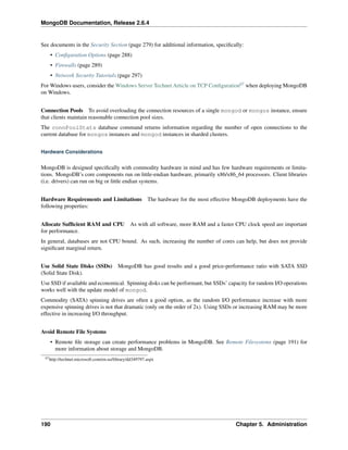 MongoDB Documentation, Release 2.6.4 
See documents in the Security Section (page 279) for additional information, specifically: 
• Configuration Options (page 288) 
• Firewalls (page 289) 
• Network Security Tutorials (page 297) 
ForWindows users, consider theWindows Server Technet Article on TCP Configuration67 when deploying MongoDB 
on Windows. 
Connection Pools To avoid overloading the connection resources of a single mongod or mongos instance, ensure 
that clients maintain reasonable connection pool sizes. 
The connPoolStats database command returns information regarding the number of open connections to the 
current database for mongos instances and mongod instances in sharded clusters. 
Hardware Considerations 
MongoDB is designed specifically with commodity hardware in mind and has few hardware requirements or limita-tions. 
MongoDB’s core components run on little-endian hardware, primarily x86/x86_64 processors. Client libraries 
(i.e. drivers) can run on big or little endian systems. 
Hardware Requirements and Limitations The hardware for the most effective MongoDB deployments have the 
following properties: 
Allocate Sufficient RAM and CPU As with all software, more RAM and a faster CPU clock speed are important 
for performance. 
In general, databases are not CPU bound. As such, increasing the number of cores can help, but does not provide 
significant marginal return. 
Use Solid State Disks (SSDs) MongoDB has good results and a good price-performance ratio with SATA SSD 
(Solid State Disk). 
Use SSD if available and economical. Spinning disks can be performant, but SSDs’ capacity for random I/O operations 
works well with the update model of mongod. 
Commodity (SATA) spinning drives are often a good option, as the random I/O performance increase with more 
expensive spinning drives is not that dramatic (only on the order of 2x). Using SSDs or increasing RAM may be more 
effective in increasing I/O throughput. 
Avoid Remote File Systems 
• Remote file storage can create performance problems in MongoDB. See Remote Filesystems (page 191) for 
more information about storage and MongoDB. 
67http://technet.microsoft.com/en-us/library/dd349797.aspx 
190 Chapter 5. Administration 
 