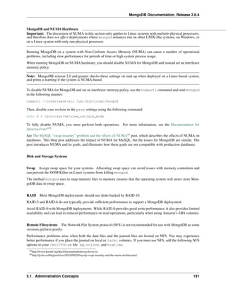 MongoDB Documentation, Release 2.6.4 
MongoDB andNUMAHardware 
Important: The discussion of NUMA in this section only applies to Linux systems with multiple physical processors, 
and therefore does not affect deployments where mongod instances run on other UNIX-like systems, on Windows, or 
on a Linux system with only one physical processor. 
Running MongoDB on a system with Non-Uniform Access Memory (NUMA) can cause a number of operational 
problems, including slow performance for periods of time or high system process usage. 
When running MongoDB on NUMA hardware, you should disable NUMA for MongoDB and instead set an interleave 
memory policy. 
Note: MongoDB version 2.0 and greater checks these settings on start up when deployed on a Linux-based system, 
and prints a warning if the system is NUMA-based. 
To disable NUMA for MongoDB and set an interleave memory policy, use the numactl command and start mongod 
in the following manner: 
numactl --interleave=all /usr/bin/local/mongod 
Then, disable zone reclaim in the proc settings using the following command: 
echo 0 > /proc/sys/vm/zone_reclaim_mode 
To fully disable NUMA, you must perform both operations. For more information, see the Documentation for 
/proc/sys/vm/*68. 
See The MySQL “swap insanity” problem and the effects of NUMA69 post, which describes the effects of NUMA on 
databases. This blog post addresses the impact of NUMA for MySQL, but the issues for MongoDB are similar. The 
post introduces NUMA and its goals, and illustrates how these goals are not compatible with production databases. 
Disk and Storage Systems 
Swap Assign swap space for your systems. Allocating swap space can avoid issues with memory contention and 
can prevent the OOM Killer on Linux systems from killing mongod. 
The method mongod uses to map memory files to memory ensures that the operating system will never store Mon-goDB 
data in swap space. 
RAID Most MongoDB deployments should use disks backed by RAID-10. 
RAID-5 and RAID-6 do not typically provide sufficient performance to support a MongoDB deployment. 
Avoid RAID-0 with MongoDB deployments. While RAID-0 provides good write performance, it also provides limited 
availability and can lead to reduced performance on read operations, particularly when using Amazon’s EBS volumes. 
Remote Filesystems The Network File System protocol (NFS) is not recommended for use with MongoDB as some 
versions perform poorly. 
Performance problems arise when both the data files and the journal files are hosted on NFS. You may experience 
better performance if you place the journal on local or iscsi volumes. If you must use NFS, add the following NFS 
options to your /etc/fstab file: bg, nolock, and noatime. 
68http://www.kernel.org/doc/Documentation/sysctl/vm.txt 
69http://jcole.us/blog/archives/2010/09/28/mysql-swap-insanity-and-the-numa-architecture/ 
5.1. Administration Concepts 191 
 
