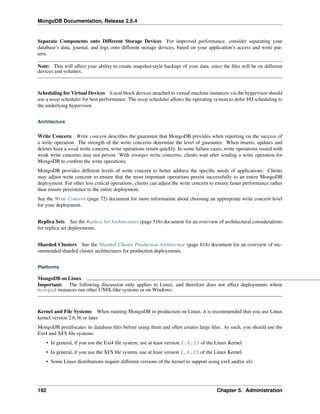 MongoDB Documentation, Release 2.6.4 
Separate Components onto Different Storage Devices For improved performance, consider separating your 
database’s data, journal, and logs onto different storage devices, based on your application’s access and write pat-tern. 
Note: This will affect your ability to create snapshot-style backups of your data, since the files will be on different 
devices and volumes. 
Scheduling for Virtual Devices Local block devices attached to virtual machine instances via the hypervisor should 
use a noop scheduler for best performance. The noop scheduler allows the operating system to defer I/O scheduling to 
the underlying hypervisor. 
Architecture 
Write Concern Write concern describes the guarantee that MongoDB provides when reporting on the success of 
a write operation. The strength of the write concerns determine the level of guarantee. When inserts, updates and 
deletes have a weak write concern, write operations return quickly. In some failure cases, write operations issued with 
weak write concerns may not persist. With stronger write concerns, clients wait after sending a write operation for 
MongoDB to confirm the write operations. 
MongoDB provides different levels of write concern to better address the specific needs of applications. Clients 
may adjust write concern to ensure that the most important operations persist successfully to an entire MongoDB 
deployment. For other less critical operations, clients can adjust the write concern to ensure faster performance rather 
than ensure persistence to the entire deployment. 
See the Write Concern (page 72) document for more information about choosing an appropriate write concern level 
for your deployment. 
Replica Sets See the Replica Set Architectures (page 516) document for an overview of architectural considerations 
for replica set deployments. 
Sharded Clusters See the Sharded Cluster Production Architecture (page 618) document for an overview of rec-ommended 
sharded cluster architectures for production deployments. 
Platforms 
MongoDB on Linux 
Important: The following discussion only applies to Linux, and therefore does not affect deployments where 
mongod instances run other UNIX-like systems or on Windows. 
Kernel and File Systems When running MongoDB in production on Linux, it is recommended that you use Linux 
kernel version 2.6.36 or later. 
MongoDB preallocates its database files before using them and often creates large files. As such, you should use the 
Ext4 and XFS file systems: 
• In general, if you use the Ext4 file system, use at least version 2.6.23 of the Linux Kernel. 
• In general, if you use the XFS file system, use at least version 2.6.25 of the Linux Kernel. 
• Some Linux distributions require different versions of the kernel to support using ext4 and/or xfs: 
192 Chapter 5. Administration 
 