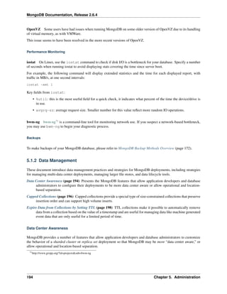 MongoDB Documentation, Release 2.6.4 
OpenVZ Some users have had issues when running MongoDB on some older version of OpenVZ due to its handling 
of virtual memory, as with VMWare. 
This issue seems to have been resolved in the more recent versions of OpenVZ. 
Performance Monitoring 
iostat On Linux, use the iostat command to check if disk I/O is a bottleneck for your database. Specify a number 
of seconds when running iostat to avoid displaying stats covering the time since server boot. 
For example, the following command will display extended statistics and the time for each displayed report, with 
traffic in MB/s, at one second intervals: 
iostat -xmt 1 
Key fields from iostat: 
• %util: this is the most useful field for a quick check, it indicates what percent of the time the device/drive is 
in use. 
• avgrq-sz: average request size. Smaller number for this value reflect more random IO operations. 
bwm-ng bwm-ng71 is a command-line tool for monitoring network use. If you suspect a network-based bottleneck, 
you may use bwm-ng to begin your diagnostic process. 
Backups 
To make backups of your MongoDB database, please refer to MongoDB Backup Methods Overview (page 172). 
5.1.2 Data Management 
These document introduce data management practices and strategies for MongoDB deployments, including strategies 
for managing multi-data center deployments, managing larger file stores, and data lifecycle tools. 
Data Center Awareness (page 194) Presents the MongoDB features that allow application developers and database 
administrators to configure their deployments to be more data center aware or allow operational and location-based 
separation. 
Capped Collections (page 196) Capped collections provide a special type of size-constrained collections that preserve 
insertion order and can support high volume inserts. 
Expire Data from Collections by Setting TTL (page 198) TTL collections make it possible to automatically remove 
data from a collection based on the value of a timestamp and are useful for managing data like machine generated 
event data that are only useful for a limited period of time. 
Data Center Awareness 
MongoDB provides a number of features that allow application developers and database administrators to customize 
the behavior of a sharded cluster or replica set deployment so that MongoDB may be more “data center aware,” or 
allow operational and location-based separation. 
71http://www.gropp.org/?id=projects&sub=bwm-ng 
194 Chapter 5. Administration 
 