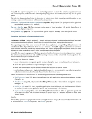 MongoDB Documentation, Release 2.6.4 
MongoDB also supports segregation based on functional parameters, to ensure that certain mongod instances are 
only used for reporting workloads or that certain high-frequency portions of a sharded collection only exist on specific 
shards. 
The following documents, found either in this section or other sections of this manual, provide information on cus-tomizing 
a deployment for operation- and location-based separation: 
Operational Segregation in MongoDB Deployments (page 195) MongoDB lets you specify that certain application 
operations use certain mongod instances. 
Tag Aware Sharding (page 671) Tags associate specific ranges of shard key values with specific shards for use in 
managing deployment patterns. 
Manage Shard Tags (page 672) Use tags to associate specific ranges of shard key values with specific shards. 
Operational Segregation in MongoDB Deployments 
Operational Overview MongoDB includes a number of features that allow database administrators and developers 
to segregate application operations to MongoDB deployments by functional or geographical groupings. 
This capability provides “data center awareness,” which allows applications to target MongoDB deployments with 
consideration of the physical location of the mongod instances. MongoDB supports segmentation of operations 
across different dimensions, which may include multiple data centers and geographical regions in multi-data center 
deployments, racks, networks, or power circuits in single data center deployments. 
MongoDB also supports segregation of database operations based on functional or operational parameters, to ensure 
that certain mongod instances are only used for reporting workloads or that certain high-frequency portions of a 
sharded collection only exist on specific shards. 
Specifically, with MongoDB, you can: 
• ensure write operations propagate to specific members of a replica set, or to specific members of replica sets. 
• ensure that specific members of a replica set respond to queries. 
• ensure that specific ranges of your shard key balance onto and reside on specific shards. 
• combine the above features in a single distributed deployment, on a per-operation (for read and write operations) 
and collection (for chunk distribution in sharded clusters distribution) basis. 
For full documentation of these features, see the following documentation in the MongoDB Manual: 
• Read Preferences (page 530), which controls how drivers help applications target read operations to members 
of a replica set. 
• Write Concerns (page 72), which controls how MongoDB ensures that write operations propagate to members 
of a replica set. 
• Replica Set Tags (page 576), which control how applications create and interact with custom groupings of replica 
set members to create custom application-specific read preferences and write concerns. 
• Tag Aware Sharding (page 671), which allows MongoDB administrators to define an application-specific bal-ancing 
policy, to control how documents belonging to specific ranges of a shard key distribute to shards in the 
sharded cluster. 
See also: 
Before adding operational segregation features to your application and MongoDB deployment, become familiar with 
all documentation of replication (page 503), and sharding (page 607). 
5.1. Administration Concepts 195 
 