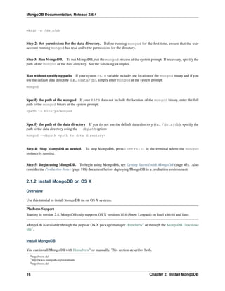 MongoDB Documentation, Release 2.6.4 
mkdir -p /data/db 
Step 2: Set permissions for the data directory. Before running mongod for the first time, ensure that the user 
account running mongod has read and write permissions for the directory. 
Step 3: Run MongoDB. To run MongoDB, run the mongod process at the system prompt. If necessary, specify the 
path of the mongod or the data directory. See the following examples. 
Run without specifying paths If your system PATH variable includes the location of the mongod binary and if you 
use the default data directory (i.e., /data/db), simply enter mongod at the system prompt: 
mongod 
Specify the path of the mongod If your PATH does not include the location of the mongod binary, enter the full 
path to the mongod binary at the system prompt: 
<path to binary>/mongod 
Specify the path of the data directory If you do not use the default data directory (i.e., /data/db), specify the 
path to the data directory using the --dbpath option: 
mongod --dbpath <path to data directory> 
Step 4: Stop MongoDB as needed. To stop MongoDB, press Control+C in the terminal where the mongod 
instance is running. 
Step 5: Begin using MongoDB. To begin using MongoDB, see Getting Started with MongoDB (page 43). Also 
consider the Production Notes (page 188) document before deploying MongoDB in a production environment. 
2.1.2 Install MongoDB on OS X 
Overview 
Use this tutorial to install MongoDB on on OS X systems. 
Platform Support 
Starting in version 2.4, MongoDB only supports OS X versions 10.6 (Snow Leopard) on Intel x86-64 and later. 
MongoDB is available through the popular OS X package manager Homebrew6 or through the MongoDB Download 
site7. 
Install MongoDB 
You can install MongoDB with Homebrew8 or manually. This section describes both. 
6http://brew.sh/ 
7http://www.mongodb.org/downloads 
8http://brew.sh/ 
16 Chapter 2. Install MongoDB 
 