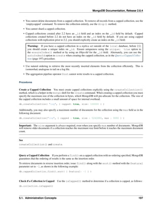 MongoDB Documentation, Release 2.6.4 
• You cannot delete documents from a capped collection. To remove all records from a capped collection, use the 
‘emptycapped’ command. To remove the collection entirely, use the drop() method. 
• You cannot shard a capped collection. 
• Capped collections created after 2.2 have an _id field and an index on the _id field by default. Capped 
collections created before 2.2 do not have an index on the _id field by default. If you are using capped 
collections with replication prior to 2.2, you should explicitly create an index on the _id field. 
Warning: If you have a capped collection in a replica set outside of the local database, before 2.2, 
you should create a unique index on _id. Ensure uniqueness using the unique: true option to 
the ensureIndex() method or by using an ObjectId for the _id field. Alternately, you can use the 
autoIndexId option to create when creating the capped collection, as in the Query a Capped Collec-tion 
(page 197) procedure. 
• Use natural ordering to retrieve the most recently inserted elements from the collection efficiently. This is 
(somewhat) analogous to tail on a log file. 
• The aggregation pipeline operator $out cannot write results to a capped collection. 
Procedures 
Create a Capped Collection You must create capped collections explicitly using the createCollection() 
method, which is a helper in the mongo shell for the create command. When creating a capped collection you must 
specify the maximum size of the collection in bytes, which MongoDB will pre-allocate for the collection. The size of 
the capped collection includes a small amount of space for internal overhead. 
db.createCollection( "log", { capped: true, size: 100000 } ) 
Additionally, you may also specify a maximum number of documents for the collection using the max field as in the 
following document: 
db.createCollection("log", { capped : true, size : 5242880, max : 5000 } ) 
Important: The size argument is always required, even when you specify max number of documents. MongoDB 
will remove older documents if a collection reaches the maximum size limit before it reaches the maximum document 
count. 
See 
createCollection() and create. 
Query a Capped Collection If you perform a find() on a capped collection with no ordering specified, MongoDB 
guarantees that the ordering of results is the same as the insertion order. 
To retrieve documents in reverse insertion order, issue find() along with the sort() method with the $natural 
parameter set to -1, as shown in the following example: 
db.cappedCollection.find().sort( { $natural: -1 } ) 
Check if a Collection is Capped Use the isCapped() method to determine if a collection is capped, as follows: 
db.collection.isCapped() 
5.1. Administration Concepts 197 
 