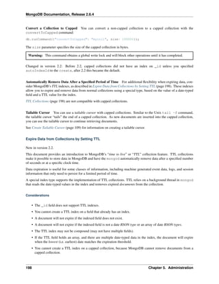 MongoDB Documentation, Release 2.6.4 
Convert a Collection to Capped You can convert a non-capped collection to a capped collection with the 
convertToCapped command: 
db.runCommand({"convertToCapped": "mycoll", size: 100000}); 
The size parameter specifies the size of the capped collection in bytes. 
Warning: This command obtains a global write lock and will block other operations until it has completed. 
Changed in version 2.2: Before 2.2, capped collections did not have an index on _id unless you specified 
autoIndexId to the create, after 2.2 this became the default. 
Automatically Remove Data After a Specified Period of Time For additional flexibility when expiring data, con-sider 
MongoDB’s TTL indexes, as described in Expire Data from Collections by Setting TTL (page 198). These indexes 
allow you to expire and remove data from normal collections using a special type, based on the value of a date-typed 
field and a TTL value for the index. 
TTL Collections (page 198) are not compatible with capped collections. 
Tailable Cursor You can use a tailable cursor with capped collections. Similar to the Unix tail -f command, 
the tailable cursor “tails” the end of a capped collection. As new documents are inserted into the capped collection, 
you can use the tailable cursor to continue retrieving documents. 
See Create Tailable Cursor (page 109) for information on creating a tailable cursor. 
Expire Data from Collections by Setting TTL 
New in version 2.2. 
This document provides an introduction to MongoDB’s “time to live” or “TTL” collection feature. TTL collections 
make it possible to store data in MongoDB and have the mongod automatically remove data after a specified number 
of seconds or at a specific clock time. 
Data expiration is useful for some classes of information, including machine generated event data, logs, and session 
information that only need to persist for a limited period of time. 
A special index type supports the implementation of TTL collections. TTL relies on a background thread in mongod 
that reads the date-typed values in the index and removes expired documents from the collection. 
Considerations 
• The _id field does not support TTL indexes. 
• You cannot create a TTL index on a field that already has an index. 
• A document will not expire if the indexed field does not exist. 
• A document will not expire if the indexed field is not a date BSON type or an array of date BSON types. 
• The TTL index may not be compound (may not have multiple fields). 
• If the TTL field holds an array, and there are multiple date-typed data in the index, the document will expire 
when the lowest (i.e. earliest) date matches the expiration threshold. 
• You cannot create a TTL index on a capped collection, because MongoDB cannot remove documents from a 
capped collection. 
198 Chapter 5. Administration 
 