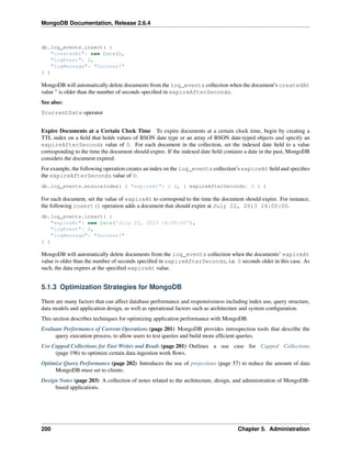 MongoDB Documentation, Release 2.6.4 
db.log_events.insert( { 
"createdAt": new Date(), 
"logEvent": 2, 
"logMessage": "Success!" 
} ) 
MongoDB will automatically delete documents from the log_events collection when the document’s createdAt 
value 1 is older than the number of seconds specified in expireAfterSeconds. 
See also: 
$currentDate operator 
Expire Documents at a Certain Clock Time To expire documents at a certain clock time, begin by creating a 
TTL index on a field that holds values of BSON date type or an array of BSON date-typed objects and specify an 
expireAfterSeconds value of 0. For each document in the collection, set the indexed date field to a value 
corresponding to the time the document should expire. If the indexed date field contains a date in the past, MongoDB 
considers the document expired. 
For example, the following operation creates an index on the log_events collection’s expireAt field and specifies 
the expireAfterSeconds value of 0: 
db.log_events.ensureIndex( { "expireAt": 1 }, { expireAfterSeconds: 0 } ) 
For each document, set the value of expireAt to correspond to the time the document should expire. For instance, 
the following insert() operation adds a document that should expire at July 22, 2013 14:00:00. 
db.log_events.insert( { 
"expireAt": new Date('July 22, 2013 14:00:00'), 
"logEvent": 2, 
"logMessage": "Success!" 
} ) 
MongoDB will automatically delete documents from the log_events collection when the documents’ expireAt 
value is older than the number of seconds specified in expireAfterSeconds, i.e. 0 seconds older in this case. As 
such, the data expires at the specified expireAt value. 
5.1.3 Optimization Strategies for MongoDB 
There are many factors that can affect database performance and responsiveness including index use, query structure, 
data models and application design, as well as operational factors such as architecture and system configuration. 
This section describes techniques for optimizing application performance with MongoDB. 
Evaluate Performance of Current Operations (page 201) MongoDB provides introspection tools that describe the 
query execution process, to allow users to test queries and build more efficient queries. 
Use Capped Collections for Fast Writes and Reads (page 201) Outlines a use case for Capped Collections 
(page 196) to optimize certain data ingestion work flows. 
Optimize Query Performance (page 202) Introduces the use of projections (page 57) to reduce the amount of data 
MongoDB must set to clients. 
Design Notes (page 203) A collection of notes related to the architecture, design, and administration of MongoDB-based 
applications. 
200 Chapter 5. Administration 
 