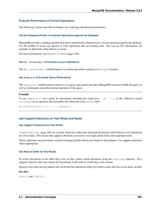 MongoDB Documentation, Release 2.6.4 
Evaluate Performance of Current Operations 
The following sections describe techniques for evaluating operational performance. 
Use the Database Profiler to Evaluate Operations Against the Database 
MongoDB provides a database profiler that shows performance characteristics of each operation against the database. 
Use the profiler to locate any queries or write operations that are running slow. You can use this information, for 
example, to determine what indexes to create. 
For more information, see Database Profiling (page 180). 
Use db.currentOp() to Evaluate mongod Operations 
The db.currentOp() method reports on current operations running on a mongod instance. 
Use $explain to Evaluate Query Performance 
The explain() method returns statistics on a query, and reports the index MongoDB selected to fulfill the query, as 
well as information about the internal operation of the query. 
Example 
To use explain() on a query for documents matching the expression { a: 1 }, in the collection named 
records, use an operation that resembles the following in the mongo shell: 
db.records.find( { a: 1 } ).explain() 
Use Capped Collections for Fast Writes and Reads 
Use Capped Collections for Fast Writes 
Capped Collections (page 196) are circular, fixed-size collections that keep documents well-ordered, even without the 
use of an index. This means that capped collections can receive very high-speed writes and sequential reads. 
These collections are particularly useful for keeping log files but are not limited to that purpose. Use capped collections 
where appropriate. 
Use Natural Order for Fast Reads 
To return documents in the order they exist on disk, return sorted operations using the $natural operator. On a 
capped collection, this also returns the documents in the order in which they were written. 
Natural order does not use indexes but can be fast for operations when you want to select the first or last items on disk. 
See also: 
sort() and limit(). 
5.1. Administration Concepts 201 
 