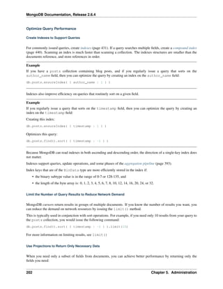 MongoDB Documentation, Release 2.6.4 
Optimize Query Performance 
Create Indexes to Support Queries 
For commonly issued queries, create indexes (page 431). If a query searches multiple fields, create a compound index 
(page 440). Scanning an index is much faster than scanning a collection. The indexes structures are smaller than the 
documents reference, and store references in order. 
Example 
If you have a posts collection containing blog posts, and if you regularly issue a query that sorts on the 
author_name field, then you can optimize the query by creating an index on the author_name field: 
db.posts.ensureIndex( { author_name : 1 } ) 
Indexes also improve efficiency on queries that routinely sort on a given field. 
Example 
If you regularly issue a query that sorts on the timestamp field, then you can optimize the query by creating an 
index on the timestamp field: 
Creating this index: 
db.posts.ensureIndex( { timestamp : 1 } ) 
Optimizes this query: 
db.posts.find().sort( { timestamp : -1 } ) 
Because MongoDB can read indexes in both ascending and descending order, the direction of a single-key index does 
not matter. 
Indexes support queries, update operations, and some phases of the aggregation pipeline (page 393). 
Index keys that are of the BinData type are more efficiently stored in the index if: 
• the binary subtype value is in the range of 0-7 or 128-135, and 
• the length of the byte array is: 0, 1, 2, 3, 4, 5, 6, 7, 8, 10, 12, 14, 16, 20, 24, or 32. 
Limit the Number of Query Results to Reduce Network Demand 
MongoDB cursors return results in groups of multiple documents. If you know the number of results you want, you 
can reduce the demand on network resources by issuing the limit() method. 
This is typically used in conjunction with sort operations. For example, if you need only 10 results from your query to 
the posts collection, you would issue the following command: 
db.posts.find().sort( { timestamp : -1 } ).limit(10) 
For more information on limiting results, see limit() 
Use Projections to Return Only Necessary Data 
When you need only a subset of fields from documents, you can achieve better performance by returning only the 
fields you need: 
202 Chapter 5. Administration 
 
