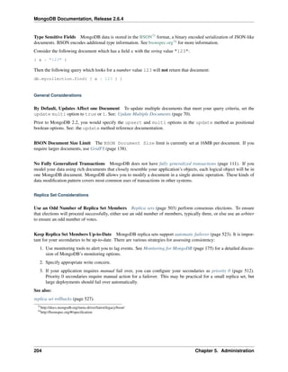 MongoDB Documentation, Release 2.6.4 
Type Sensitive Fields MongoDB data is stored in the BSON73 format, a binary encoded serialization of JSON-like 
documents. BSON encodes additional type information. See bsonspec.org74 for more information. 
Consider the following document which has a field x with the string value "123": 
{ x : "123" } 
Then the following query which looks for a number value 123 will not return that document: 
db.mycollection.find( { x : 123 } ) 
General Considerations 
By Default, Updates Affect one Document To update multiple documents that meet your query criteria, set the 
update multi option to true or 1. See: Update Multiple Documents (page 70). 
Prior to MongoDB 2.2, you would specify the upsert and multi options in the update method as positional 
boolean options. See: the update method reference documentation. 
BSON Document Size Limit The BSON Document Size limit is currently set at 16MB per document. If you 
require larger documents, use GridFS (page 138). 
No Fully Generalized Transactions MongoDB does not have fully generalized transactions (page 111). If you 
model your data using rich documents that closely resemble your application’s objects, each logical object will be in 
one MongoDB document. MongoDB allows you to modify a document in a single atomic operation. These kinds of 
data modification pattern covers most common uses of transactions in other systems. 
Replica Set Considerations 
Use an Odd Number of Replica Set Members Replica sets (page 503) perform consensus elections. To ensure 
that elections will proceed successfully, either use an odd number of members, typically three, or else use an arbiter 
to ensure an odd number of votes. 
Keep Replica Set Members Up-to-Date MongoDB replica sets support automatic failover (page 523). It is impor-tant 
for your secondaries to be up-to-date. There are various strategies for assessing consistency: 
1. Use monitoring tools to alert you to lag events. See Monitoring for MongoDB (page 175) for a detailed discus-sion 
of MongoDB’s monitoring options. 
2. Specify appropriate write concern. 
3. If your application requires manual fail over, you can configure your secondaries as priority 0 (page 512). 
Priority 0 secondaries require manual action for a failover. This may be practical for a small replica set, but 
large deployments should fail over automatically. 
See also: 
replica set rollbacks (page 527). 
73http://docs.mongodb.org/meta-driver/latest/legacy/bson/ 
74http://bsonspec.org/#/specification 
204 Chapter 5. Administration 
 